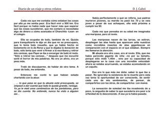 Diario de un viaje y otros relatos D. J. Calvó
Cada vez que me contaba cómo estaban las cosas
por allá yo me sentía peor. Era fácil vivir a 900 km. Era
fácil porque no había nada que hacer más que esperar
que las cosas sucedieran, que me contara si necesitaba
algo de dinero o cómo avanzaba el Chanchito -Lean- en
el colegio.
Ella se ocupaba de todo, también de mí. Quizás
para tranquilizarla le dije un día que no se preocupara,
que lo tenía todo resuelto, que ya había hecho mi
testamento en lo de Renzi y que le dejaba la donación de
todo, sólo tenía que venir a firmar a la escribana y retirar
mis cenizas, que Pepe se iba a encargar de todo el resto.
“Sólo a retirar las cenizas…” después que me escuché
sentí el horror de mis palabras. No era un alivio, era un
peso más.
Traté de disculparme, de hablar de otro tema. A
pesar de todo, me entendía.
Entonces me contó lo que habían estado
charlando con la abue:
_ ... lo que pasa es que tu abuela está preocupada, se
empezó a dar cuenta que todo le queda grande, reniega.
Yo ya le metí unos centímetros de los pantalones, pero
se dio cuenta. No entiende, nunca ha visto a alguien
así…
Sabía perfectamente a qué se refería, sus padres
murieron jóvenes, su marido no pasó los 70 y se veía
joven a pesar de sus achaques, ella está próxima a
cumplir los 90.
Cada vez que pensaba en su edad me imaginaba
una mariposa, pero al revés.
Las mariposas nacen de las larvas, se estiran,
despliegan las alas hasta que aparecen ante nuestros
como increíbles insectos de alas gigantescas en
comparación con el espacio en el que estaban. Siempre
me llamaron la atención.
Mi abuela era otro caso, era al revés. Ella, que me
había parecido gigante de niña –no por su tamaño,
porque sólo mide 1,40m , sino por su capacidad de
desplegarse en la casa con una increíble velocidad-
ahora se estaba acurruando, se estaba acomodando en
un capullo.
Eso era lo que más me dolía: saber lo que iba a
pasar. No ignoraba la existencia de la muerte pero esta
vez tenía la oportunidad de ser consciente, de sentir
cada uno de mis sentimientos, de pensar, de
compartirlos con los otros, de compartirlos con mamá.
La sensación de soledad me iba invadiendo de a
poco, la angustia de saber lo que sucedería era peor a la
orfandad de lo desconocido. A esa ya la había pasado.
 