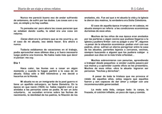 Diario de un viaje y otros relatos D. J. Calvó
Nunca me pareció bueno eso de andar sufriendo
de antemano, de sufrir por las dudas. Las cosas son o no
son, es simple y no hay vueltas.
Yo pensaba así pero ahora las cosas parecían que
se estaban dando vuelta, la edad era una cosa sin
retorno.
Carpe diem era lo primero que se me ocurría y, en
el caso de mi abuela, eso debía hacer. Era ahora o
nunca.
Todavía estábamos de vacaciones en el trabajo,
podía aprovechar esos últimos días y si fuera necesario
luego pediría una licencia. No había nada más que decir
ni pensar: me voy.
Día 1
Hace calor, las lluvias van a cesar en algún
momento y cuando lo hagan partiré a la casa de mi
abuela. Estoy sólo a 900 kilómetros y me decidí a
hacerlos en la Honda.
Mi abuela no es un inmigrante de la post guerra ni
tiene un apellido extranjero, se llama Demetria. En la
época en que nació (1924) no había registro civil y se
anotaba a las personas como se podía. Al ser un acto
voluntario, se sucedían errores sobre las fechas de
nacimiento, la identidad de los padres, la filiación de los
anotados, etc. Fue así que a mi abuela la vida y la Iglesia
le dieron dos madres, la verdadera era Doña Celedonia.
El caos de aquella época irrumpe en mi cabeza, mi
abuela siempre se refería a las condiciones económicas
durísimas de esos años.
Muchos de los niños de esa época eran anotados
por las parteras o algún vecino que pudiese llegarse a la
iglesia y pudiera firmar: con su pulgar o una “X”, algunos
–a pesar de la situación económica- podían vivir con sus
padres, otros sufrían un eterno peregrinar entre la casa
de los abuelos, parientes lejanos o cercanos, vecinos,
siempre buscando a alguien que los pudiera cobijar o
pasaban sus días en la más triste orfandad…
Muchos sobrevivieron con penurias, aprendiendo
a trabajar desde pequeños: a vender cuánto pasara por
sus manos y a aprender cuanto oficio se les presentara.
Muchos de esos niños –dice la abuela- lograron ser
personas ”hechas y derechas”.
A pesar de toda la tristeza que me provoca el
relato de aquellos años, estoy segura que aquellos
fueron y son capaces de dar amor y cobijar con una
inconmensurable generosidad.
La moto esta lista, cargue todo: la carpa, la
frazada, el colchón inflable, un poco de ropa y comida.
 