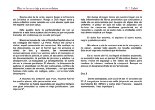 Diario de un viaje y otros relatos D. J. Calvó
Son las dos de la tarde, espero llegar a la frontera
de Córdoba al anochecer. Ruego a Dios llegar sana y
salva a destino como también ver a mi abuela, ojalá que
me espere aún con salud.
Este pueblo tiene la particularidad de ser un
desierto a esta hora a pesar del verano ya que se puede
transitar sin problemas por la calle principal.
Mientras tomaba la ruta a Córdoba Capital observé
los vestigios del horror: La Perla. Nunca me atreví a
visitar aquel cementerio de recuerdos. Mis motivos no
los desconozco, es por el horror que me provoca el
relato de tíos y abuelos, las innumerables
conversaciones entre los vecinos sobre el momento en
el que entraba la policía, el cateo, el secuestro de libros,
de documentación, la partida de jóvenes y adultos. La
desaparición. La búsqueda. La desesperanza. El sueño
de ver a quienes perdieron. El silencio. La búsqueda de
justicia, el deambular sin fin por comisarías, centros de
detención, casas de vecinos, tribunales... sin que nadie
hubiese visto nada, sin testigos, solos… en la más triste
desamparo.
A muchos les avisaron que irían, muchos fueron
los que los vieron, sólo pocos están aquí.
El horror se había expandido por aquellos tiempos
con gran velocidad tal como el viejo justificativo: “por
algo será”.
Sin dudas el mayor temor de nuestro hogar era la
lista interminable de libros prohibidos que circulaban y
cada día se acrecentaba por designo de algún dios de
uniforme. A pesar de que en casa se acopiaba una
fortuna de centurias decidimos guardarlas en el
recuerdo y, cuando no se pudo más, a olvidarlas entre
las cámara séptica y el fuego.
El dolor fue enorme, ni siquiera el burro suave,
negro y peludo se salvó.
Mi cabeza trata de concentrarse en la ruta pero, a
mi pesar, pensar todo aquello me resulta inevitable.
Este es el viaje más solitario que he hecho.
Es la noche del 16, no llegué al destino esperado,
no encontré más que un paraje. El día estuvo bueno, no
llovió; revisé mi equipaje y me faltan las llaves para
cambiar la cámara, mañana la compraré. Aunque no
pienso en desgracias trato de ser precavida.
Día 2
Dormí demasiado, son las 8:44 del 17 de enero de
2010 cargué por tercera vez nafta (el precio me pareció
exorbitante $3. 40/litro y como dice Francois: seguirá
aumentando, “cést la polique”).
 