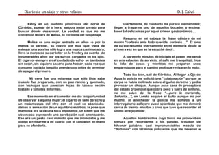 Diario de un viaje y otros relatos D. J. Calvó
Estoy en un pueblito pintoresco del norte de
Córdoba; a pesar de la hora, salgo a andar un rato para
buscar dónde desayunar. La verdad es que no me
convenció la cara de Melisa, la cocinera del hospedaje.
Melisa es una mujer entrada en años -o por lo
menos lo parece-, su rostro por más que trata de
esbozar una sonrisa sólo logra una mueca casi macabra;
lleva la marca de su carácter en la frente y da cuenta de
innumerables años por los surcos cargados en los ojos.
El cigarro -siempre en el costado derecho- se bambolea
sin cesar, sin siquiera sacarlo para hablar; cada vez que
consume hasta la boquilla prende otro antes de terminar
de apagar el primero.
Mi cena fue una milanesa que sólo Dios sabe
cuándo fue preparada, con un pan rancio y quemado,
con lechugas que parecían hojas de tabaco recién
tostado y tomates deformes.
Ese momento en el comedor me dio la oportunidad
de observar a aquella mujer: el cigarro de lado derecho y
un matamoscas del otro con -el cual se abanicaba-
daban la sensación de un equilibrio estético; la pose que
mantenía era la de una roca imponente, un tótem que me
observaba esperando una aprobación casi amenazante.
Ese era un gesto casi violento que me intimidaba y me
obligó a retirarme a mi cuarto con el sándwich en mano
para no ofenderla.
Ciertamente, mi conducta me parece inentendible;
llegar a tragarme uno de aquellos bocados y encima
tener tal delicadeza por aquel crimen gastronómico….
Resuena en mi cabeza la frase célebre de mi
madre “cortesía ante todo querida, cortesía….”. El tono
de su voz retumba eternamente en mi memoria desde la
primera vez en que se la escuché decir.
A los veinte minutos de iniciado el paseo me senté
en una estación de servicio; el café me tranquilizó; hice
la lista de cosas y mientras me preparan unos
emparedados para el camino pedí que revisaran la moto.
Todo iba bien, salí de Córdoba. Al llegar a Ojo de
Agua la policía me solicitó una “colaboración” porque la
carpa se había inclinado sobre el guiño derecho y podía
provocar un choque. Aunque puse cara de preceptora
del estado provincial que cobra poco y fuera de término,
no me salvé de la frase “…para la merienda,
Señorita…”, en Loreto esquivé el bulto aunque no por
mucho, al anochecer la policía me sometió a un
interrogatorio callejero cuasi setentista que me demoró
cerca de treinta minutos y creo que tuve que recordar el
último arreglo molar.
Aquellos hombrecillos cuyo físico me provocaban
ternura por recordarme a los pandas, trataban de
hilvanar palabras casi impronunciables mezcla de
“Bottanas” con términos policiacos que me llevaban a
 