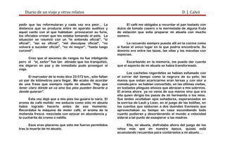 Diario de un viaje y otros relatos D. J. Calvó
pedir que las reformularan y cada vez era peor... La
distancia que se producía entre mi aparato auditivo y
aquel canto con el que hablaban provocaron su furia,
los oficiales creían que les estaba tomando el pelo. La
situación se resolvió con un “le entiendo oficial”, “si
oficial”, “así es oficial”, “mil disculpas oficial”, “no
volverá a suceder oficial”, “no mi mayor”, “hasta luego
coronel”.
Creo que el ascenso de rangos no fue inteligente
pero el “sí, señor” fue tan atinado que los tranquilizó,
me dejaron en paz y de inmediato pude proseguir el
viaje.
El marcador de la moto dice 23.072 km., sólo faltan
un par de kilómetros para llegar. Me acabo de acordar
de una frase que siempre repite mi abuela “Hay que
tener claro dónde se va sino tus pies pueden llevarte a
donde quieran”.
Esta vez dejé que a mis pies los guiara la nariz. El
aroma de café molido me seducía como sólo mi abuela
había logrado hacerlo antes de ese momento.
Recordaba la máquina de moler café, el aroma de la
molienda fresca mezclada con azúcar en abundancia y
la cucharita de crema o natilla.
Esos eran placeres que sólo me fueron permitidos
tras la muerte de mi abuelo.
El café me obligaba a recordar el pan tostado con
dulce de tomate casero o la mermelada de alguna fruta
de estación que solía preparar mi abuela con mucho
esmero.
La recuerdo siempre puesta allí en la cocina como
si fuese el único lugar en la que podría encontrarla. Su
dominio era entre las tazas, las ollas y las macetas con
especias.
Escarbando en la memoria, me puedo dar cuenta
que el aspecto de mi abuela se había transformado.
Los cachetes regordetes se habían esfumado con
el correr del tiempo como la negrura de su pelo; las
manos que solían acariciarme eran tersas y con olor a
comida pero se habían convertido, en las últimas visitas,
en tostados pliegues añosos que abrazan a mis sobrinos.
El aroma ahora ya no venía de sus manos sino que era
ella quien dirigía los pasos de mi hermanita o los míos.
Sus lentes ocultaban ojos soñadores, esperanzados en
la sonrisa de Lauti y Lean, en el juego de las bolillas, en
los cuentos que seducían a dos duendes traviesos que
aprovechaban su tiempo en casa escondiendo todo
cuanto pudieran y desordenando el mundo a velocidad
sideral a tal punto de exasperar a las madres.
Ella, mi abuela, disfrutaba ahora del juego de los
niños más que en nuestra época, quizás está
acumulando recuerdos para contárselos a mi abuelo…
 