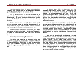 Diario de un viaje y otros relatos D. J. Calvó
Es hora de seguir viaje, los recuerdos me atrapan
cada vez más, la esperanza de verla y abrazarla hacen
que las horas caigan como las hojas en otoño.
No sé donde estoy; caí anoche rendida en el
primer hotel que encontré. La cama me sometió
eficazmente a un sueño profundo. Hacía mucho tiempo
que no destendía la cama, así como me acosté me
desperté.
Bajé a la recepción pregunté dónde estaba, pedí
un café y revisé el mapa; me asaltó el temor ya que por el
cansancio de la noche anterior había tomado una ruta
equivocada y me había desviado unos kilómetros.
La bronca me remordía la conciencia, me daba
cuenta que el camino era largo y lo que podría parecer
un viaje de placer requería más de lo que hubiera
pensado.
Necesito concentrarme y llegar a casa.
El mozo, que parecía un hombre ducho en
cuestiones geográficas, me indicó lo más sabio: retomar
la ruta volviendo por donde vine ya que el camino de
tierra, que acortaba el recorrido casi 70 km, no tenía
indicadores y rara vez podría encontrar a personas por
allí.
El paisaje que pintó certeramente con sus
palabras me produjo congoja, furia e impotencia. La
depresión de la economía nacional, la venta de los
trenes, el desmantelamiento de toda forma de
producción no sólo había cambiado nuestra función de
Granero del mundo a importadores de productos
chinos sino que había provocado que muchos de los
lugares se transformaran en la fantasía del Far West:
pueblos fantasmas.
Las casas acusaban pobladores imaginarios, los
árboles secos daban cuenta de hace cuánto tiempo se
había desvanecido la ilusión sarmientina de poblar la
extensión y cuántos eran hoy los que piqueteaban
(como si fuera un verbo posible) o mendigaban la ayuda
del gobierno con planes sociales de X hijos, de madres
desocupadas, de hijos en edad escolar o de padres de
familia.
Otra vez me acuerdo de mis abuelos. Ellos me
contaban que cuando mi madre había nacido las cosas
no se habían puesto fáciles. Cinco niños -si bien era un
hecho común- no era poca cosa. Perón y Evita
(enunciada por muchos como si se tratase de una santa
a la cual se debía rendir pleitesía) habían distribuido por
esos años una serie de elementos de producción. A mi
abuela le había tocado una máquina de coser a la que
cuidó muchísimos años, fue la misma en la que aprendió
a coser mi tía y la que me permitió a mí inventar los
primeros vestidos para las muñecas.
 
