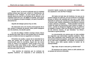 Diario de un viaje y otros relatos D. J. Calvó
Quizás “tocó” no sería lo indicado pero la realidad
política actual que tiene por criterio la distribución de
beneficios a los “amigos” no tuvo mucho que ver con
aquella época ya que en los tiempos de mi abuela no se
regalaba nada sino que se daba a cuenta, para pagar
sí o sí; la máquina era para trabajar y no para revender o
descacharrar.
Aquello de trabajar parece hoy un mito.
Sin depresión sino con mucha preocupación de lo
que vendrá y tratando de pensar cómo podía trabajarlo
con mis alumnos, me decidí a partir.
La ruta me obliga a hablar conmigo misma. Decía
mi abuela que estar sólo es una prueba para el carácter
ya que no todos los locos se aguantan a sí mismos.
El hambre me asalta, a pesar de la velocidad de la
moto aún puedo oler el asado de los obreros de la
construcción sobre la carretera. Aquel olor me movía
como un faquir a su serpiente. Tomé coraje y fui a una
carnicería, pedí unas faldas y dos “chori” y, juntando
todo el valor que pude, me acerqué al obrador y les pedí
permiso para asar la carne.
Fue enorme mi sorpresa por la cortesía de
aquellos hombres. La respuesta a tal conducta la
encontré rápido cuando me contaban que todos –salvo
los capataces- eran del Plan Trabajar.
Allí había de todo tipo de hombres: los que ya no
podían trabajar de zafreros, los que preferían no trabajar
porque el dinero del subsidio por sus seis o siete hijos
equivalía al salario por aquella jornada agotadora; otros
no tenían nada. Habían argentinos y extranjeros; jóvenes
y viejos, blancos y mestizos…. Todos pasaban sus horas
a base de mate con bizcochos o pan casero y asado; a
veces, cuando la desgracia llegaba porque el gobierno
no pagaba a tiempo, cada uno llevaba su almuerzo o uno
de los obreros nuevos, al que llamaban “La China”,
cocinaba un guiso pulsudo.
La conversación era amena pero el reloj contaba
los segundos que demoraban aquellas palabras. Partí.
Atrás iban quedando esos hombres que cada vez más
me parecían despreocupados, quedados en un momento
de su vida como congelados, sin pasado, sin presente y
sin futuro, para ellos quizás existía la ilusión de la
atemporalidad.
Sigo viaje, sé que a casa pero ¿a dónde más?
El cansancio me supera, tomé un café caliente con
un pedazo de torta de chocolate.
 