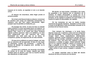 Diario de un viaje y otros relatos D. J. Calvó
coyuyos en la noche, se aquietan si ven a un duende
cerca.
El silencio me ensordece, debo llegar pronto al
próximo pueblo.
En la tierra del General todo es silencio, la terminal
de omnibus solo carga sus habituales transeúntes; el
maletero, uno que otro cajero adormecido, algún
pasajero que ha perdido su trasbordo y yo.
El presagio fue cierto, la furia de Zeus se desató
sobre nosotros, lo único que podía hacer era esperar. La
até debajo de un techo como si temiera que huyera con
alguien más, como si en medio que aquel vendaval
alguien pudiera aparecer. Subí a la cafetería y la miré
para asegurarme que aún estuviera allí, como
haciéndole una seña para que no se fuera; mi
compañera, quieta, me esperaría ahí sin más remedio.
El mozo de la cafetería no quería trabajar, por más
que yo estuviera allí me ignoraba. Si bien no soy mujer
de amenazas, cumplo mis promesas: “…cuando me
termine de atender mi venganza será terrible, no le
dejaré propina…”
La lluvia cae a cántaros, me recuerda a las tardes
de verano en la casa de campo, aquella que había
cuidado tanto mi abuelo y que tras su muerte tuvimos
que abandonar al mejor postor.
Mi abuela, en esas tardes, consolaba a las rosas,
las guayabas y los nísperos por el abandono de la
semana; mi madre ahuyentaba a cuanta ave se le
acercara a sus limones en flor y las mandarinas y a los
pomelos; mi tía vigilaba la madurez de esas frutas y, en
cuanto mi madre se descuidaba, las raptaba.
En los momentos en que mi madre tomaba
conciencia de aquella injusticia, desataba su furia como
si fuese la de Menelao y sólo encontraba consuelo en la
promesa de los frascos vacíos.
Casi siempre los domingos a la tarde llovía,
algunas veces así: a cántaros y esos eran los momentos
que más disfrutaba. Tras el grito de la abuela (“lluvia,
recojan todo”) todos respondíamos atolondrados,
mojados, apilando cuanto hubiésemos sacado afuera y
mientras ella nos secaba, cambiaba y peinaba nos daba
las órdenes: “Vos, vení para acá, empezá a pelar las
manzanas y cortalas en gajos. ¡Usted señorita! Venga
que le va a agarrar pulmonía; separe la corteza de la
miga y póngala en la olla…..” y todas “metíamos la
cuchara” para cocinar mientras el abuelo refunfuñaba:
“-¡Qué cocina ni qué cocina, vengase a estudiar….!” Y
allá iba.
Yo estaba repartida entre la falda del abuelo
mientras me leía y la cocina con los dulces.
 