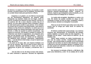 Diario de un viaje y otros relatos D. J. Calvó
de obreros. Le explico mi problema y me ayudan a subir
la moto a la parte trasera con un andamio, me dicen que
en su taller tienen todo para parcharla e inflarla.
Llegamos a un galpón, es una fábrica recuperada
por los movimientos piqueteros, las mujeres están
trabajando con alambre, todas me ven llegar, nadie se
acerca, el bullicio de repente se hace silencio. Sé que no
me quieren allí. De a poco observo cuanto hay en el
interior, mi cara debe expresar todo el asombro. Nunca
he sido buena para ocultar lo que pienso. A los minutos
me avisan que la cámara está destrozada y que hasta la
mañana no hay forma de cambiarla. Le aviso que en la
guantera tengo una cámara pinchada y otra que sirve de
poncho, si ellas me ayudan la podría recauchutar. Las
mujeres se acercan, me ayudan a cambiar la cámara. El
compresor que tienen es gigantesco, les pregunto para
qué uno tan grande y una de ellas explica: “_ Acá en el
galpón preparamos todo: las llantas de las máquinas,
los alambres para encofrar, reparamos, organizamos
todo…” una de atrás la interrumpe, sé que no quiere que
hable. Me sonrío.
“_ Es como en mi casa, dije. Las mujeres trabajan a la
par de los varones. Bah, en mi casa el único varón era
mi abuelo. Nosotras aprendimos a hacer de todo: a
salpicarnos la gorra con revoque y enrularnos con 2
20…”
Una de ellas se rió. El clima se hace más ameno.
El ruido comienza a aparecer. Durante los siguientes
quince minutos pude hablar con algunas. Eran madres
solteras, esposas abandonadas, viudas,… mujeres, en
síntesis, mujeres que trabajaban como mi abuela, y si es
necesario hacen el trabajo de un “hombre”.
La rueda esta arreglada. Agradezco y vuelvo a la
ruta. Sin dudas las pautas sociales en Jujuy no han
cambiado: la mujer no solo es mujer, ciudadana, madre y
ama de llaves; también es trabajador incansable.
Hace ya un par de horas que estoy en la ruta; hace
mucho que no vengo por estos lares. El camino ha
cambiado.
El italiano cambió todo aquel paisaje. Los caminos
sinuosos que demostraban el virtuosismo del paisaje:
subían, bajaban, se hacían cada vez más angostos y “el
tobogán de los autos” –como decía mi sobrino-, ya no
estaban más.
Ahora aquel sendero se había transformado en
una ruta de cuatro carriles –insignificantes quizá en
Europa- que transformaba mi paisaje, ya no encontraba
el gusto por los lados; la ruta ha sido copada por nuevas
comarcas en las que pululaban gentes a cualquier hora,
mi vista quedó así reducida a caseríos de la izquierda y
faroles en las esquinas.
No reconocí la entrada al Barrio, a Mi Barrio. Me
pasé unos kilómetros y volví. Ya no estaba allí el cartel
 