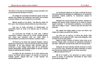 Diario de un viaje y otros relatos D. J. Calvó
“Al centro” sino que se encontraba un gran paredón con
una pasarela que llevaba a la disco.
El collage de viviendas transformó aquel verde de
antaño; las chapas, las maderas y las lozas; las veredas
sinuosas daban un nuevo aspecto a la entrada.
Mucho quizás se ha dicho: “los Barrios están de
Pie” pero mis reclamos distan tanto de esos discursos...
Voy por la calle principal; el Gobernador se
extrañaría tanto al verla y mi abuelo que le conocía,
también.
La carnicería de Freddo no está más, cuántos
recuerdos, cuántos retos por la carne cortada gruesa
que hacía que pesaran más los siete bifes y
acrecentaban la cuenta de mi abuelo; cuántos retos…
El Canal ya no tenía ese aspecto familiar, menos
desde que Juan murió. Juan era el que me hizo mi primer
entrevista, el de ojos pardos más incisivos que he
conocido y cuya lengua hacía gala de su profesión,
quizás demasiado, quizás debió pagar su precio, quizás
nunca lo sabremos con certeza….
La plaza de los ancianos se ve más oscura que
nunca, las flores dieron lugar a la huerta, el recreo al
trabajo, quizás alguna otra vez y sólo “quizás” los
sauces descansen.
La comisaría seguía en su lugar, el oficial de turno
aún semi despierto apoyaba su majestad en el mostrador
ocupando cuanto pudiera; el cansancio quizás le
derrumbaba.
Siempre me causó gracia este camino, siempre se
llegaba del mismo modo, siempre yo le decía lo mismo
aquel noviecito: “a la derecha caballero, a la derecha;
sólo así se llega a casa…” pensar que por tan poco me
extravié.
Sin dudas las viejas saben lo que nos dicen, las
viejas son viejas y yo perdí las mañas.
La casa se ve oscura, el farol del jardín está
encendido y en la sala de estar todo está apagado, sólo
se observa la luz del pasillo.
Apeé la moto y toqué el timbre como sólo yo sé
hacerlo. Nadie salió. La puerta se mantenía incólume y
las rejas –altísimas- me parecían cada vez más gruesas.
Después de unos minutos decidí arrancar la moto
e ir a la otra casa. Cuando me había colocado el casco
una bocina me asaltó y el grito me sonó conocido:
_ “¿Me permite por favor?”
Me di la vuelta y sin sacarme el casco avancé
hacia el coche, el conductor retrocedió el auto como
previniendo algún mal.
 