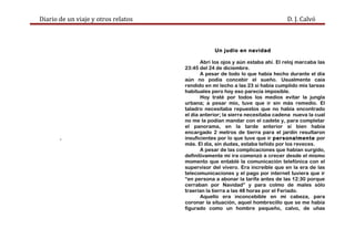 Diario de un viaje y otros relatos D. J. Calvó
.
Un judío en navidad
Abrí los ojos y aún estaba ahí. El reloj marcaba las
23:45 del 24 de diciembre.
A pesar de todo lo que había hecho durante el día
aún no podía concebir el sueño. Usualmente caía
rendido en mi lecho a las 23 si había cumplido mis tareas
habituales pero hoy eso parecía imposible.
Hoy traté por todos los medios evitar la jungla
urbana; a pesar mío, tuve que ir sin más remedio. El
taladro necesitaba repuestos que no había encontrado
el día anterior; la sierra necesitaba cadena nueva la cual
no me la podían mandar con el cadete y, para completar
el panorama, en la tarde anterior si bien había
encargado 2 metros de tierra para el jardín resultaron
insuficientes por lo que tuve que ir personalmente por
más. El día, sin dudas, estaba teñido por los reveces.
A pesar de las complicaciones que habían surgido,
definitivamente mi ira comenzó a crecer desde el mismo
momento que entablé la comunicación telefónica con el
supervisor del vivero. Era increíble que en la era de las
telecomunicaciones y el pago por internet tuviera que ir
“en persona a abonar la tarifa antes de las 12:30 porque
cerraban por Navidad” y para colmo de males sólo
traerían la tierra a las 48 horas por el Feriado.
Aquello era inconcebible en mi cabeza, para
coronar la situación, aquel hombrecillo que se me había
figurado como un hombre pequeño, calvo, de uñas
 