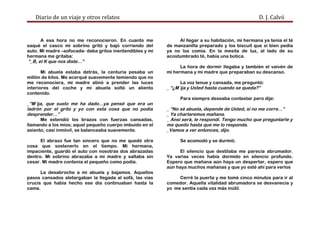 Diario de un viaje y otros relatos D. J. Calvó
A esa hora no me reconocieron. En cuanto me
saqué el casco mi sobrino gritó y bajó corriendo del
auto. Mi madre –sofocada- daba gritos inentendibles y mi
hermana me gritaba:
“_B, el K que nos diste…”
Mi abuela estaba detrás, la centuria pesaba un
millón de kilos. Me acerqué suavemente temiendo que no
me reconociera, mi madre atinó a prender las luces
interiores del coche y mi abuela soltó un aliento
contenido.
_“M´ija, que susto me ha dado…ya pensé que era un
ladrón por el grito y yo con esta cosa que no podía
desprender…”
Me extendió los brazos con fuerzas cansadas,
llamando a los míos; aquel pequeño cuerpo imbuido en el
asiento, casi inmóvil, se balanceaba suavemente.
El abrazo fue tan sincero que no me quedó otra
cosa que sostenerlo en el tiempo. Mi hermana,
impaciente, guardó el auto con nosotras dos abrazadas
dentro. Mi sobrino abrazaba a mi madre y saltaba sin
cesar. Mi madre contenía el pequeño como podía.
La desabroche a mi abuela y bajamos. Aquellos
pasos cansados aletargaban la llegada al sofá, las vías
crucis que había hecho ese día continuaban hasta la
cama.
Al llegar a su habitación, mi hermana ya tenía el té
de manzanilla preparado y los biscuit que si bien pedía
ya no los comía. En la mesita de luz, al lado de su
acostumbrado té, había una botica.
La hora de dormir llegaba y también el vaivén de
mi hermana y mi madre que preparaban su descanso.
La voz tenue y cansada, me preguntó:
_ “¿M´ija y Usted hasta cuando se queda?”
Para siempre deseaba contestar pero dije:
_ “No sé abuela, depende de Usted, si no me corre…”
_ Ya charlaremos mañana.
_ Ansí será, le respondí. Tengo mucho que preguntarle y
me quedo hasta que me lo responda.
_Vamos a ver entonces, dijo.
Se acomodó y se durmió.
El silencio que destilaba me parecía abrumador.
Ya varias veces había dormido en silencio profundo.
Espero que mañana aún haya un despertar, espero que
aún haya muchos mañanas y que yo esté ahí para verlos
Cerré la puerta y me tomé cinco minutos para ir al
comedor. Aquella vitalidad abrumadora se desvanecía y
yo me sentía cada vez más inútil.
 