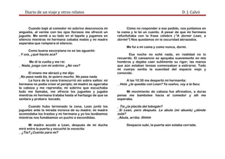 Diario de un viaje y otros relatos D. J. Calvó
Cuando bajé al comedor mi sobrino desconocía mi
angustia, al verme con los ojos llorosos me ofreció un
juguete. Me senté a su lado en el tapete y jugamos en
silencio mientras mi hermana cebaba mates y mi madre
esperaba que rompiera el silencio.
Como buena escorpiana no se las aguantó:
_Y vos, ¿qué hacés acá?
Me dí la vuelta y me reí.
_ Nada, juego con mi sobrino. ¿No ves?
El enano me abrazó y me dijo:
_No pasa nada tía, te quiero mucho. No pasa nada.
La hora de la cena transcurrió sin sobre saltos: mi
hermana no podía creer el periplo; mi madre se agarraba
la cabeza y me reprendía; mi sobrino que escuchaba
todo me llamaba, me ofrecía los juguetes y jugaba
mientras mi hermana trataba hasta el hartazgo de que se
sentara y probara bocado.
Cuando hubo terminado la cena, Lean juntó los
juguetes ante la mirada incisiva de su madre; mi madre
acomodaba los trastos y mi hermana y yo los lavábamos
mientras nos fumábamos un pucho a escondidas.
Mi madre acostó a Lean, después de mi ducha
miré entre la puerta y escuché la vocecita:
_ ¿Tía? ¿Cuento para mí?
Cómo no responder a ese pedido, nos juntamos en
la cama y le leí un cuento. A pesar de que mi hermana
refunfuñaba con la frase célebre (“A dormir Lean, a
dormir”) Nos quedamos en la oscuridad abrazados.
Me fui a mi cama y como nunca, dormí.
Esa noche no soñé nada, en realidad no lo
recuerdo. El cansancio se apoyaba suavemente en mis
hombros y dejaba caer sutilmente su rigor; las manos
que aún estaban tensas comenzaban a estirarse. Todo
mi cuerpo sentía la suavidad del espacio viejo y
conocido.
A las 10:30 me despertó mi hermanita:
_ Hola ¿te quedás con Lean? Ya vuelvo, voy a la facu.
Mi movimiento de cabeza fue afirmativo, a duras
penas me bambolee hacia el comedor y allí me
esperaba.
_ Tía ¿la placita del tobogán?
_Sí Lean, pero después. La abula (mi abuela) ¿dónde
está?
_Abula, arriba. Shhhh
Despacio subí, la puerta aún estaba cerrada.
 