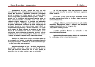 Diario de un viaje y otros relatos D. J. Calvó
Suavemente la abrí, estaba allí con los ojos
entreabiertos como esforzándose para mantenerse en
vigilia. Me acerqué y temiendo cualquier sobresalto
prendí el velador, me miró y apuntó a la ventana. Se la
abrí, le pregunté si quería bajar a desayunar y asintió. La
ayudé con su vestuario, ella se quería peinar sola. Lo
hizo silenciosamente, cuidando cada uno de sus
cabellos níveos. Bajamos y El Duende nos esperaba
ansioso. La Dueña del hogar volvió a dar órdenes: el té,
el mantel, la manteca, los biscuit, el agua, todo estaba en
su lugar. Leandro, como conociendo aquel ritual, se
levantó de su juego corrió a lavarse las manos y se sentó
en la mesa. La abue indicaba al pequeño lo que debía
hacer, él se sometía con placer a la manteca y los
bizcochos que la abuela le ayudaba a untar. Yo me
sentía fuera de aquel concierto y los miraba con placer.
La abue me miraba y así me decía que aún se puede.
Salimos de paseo a una cuadra, a la plaza. Lean en
el monopatín nos llevaba ventaja. Los pasos de mi abuela
eran pequeños pero aún firmes. A medio camino me dijo:
_ ¿Y qué era lo que quería saber?
No pude contener mi risa y le conté todo mi plan:
quería todas sus recetas y todos sus secretos. Si bien mi
plan era ambicioso sabía que era la única forma de
aprender: con la mejor cocinera que he conocido.
Su risa me devolvió todas las esperanzas. Sabía
que aún podía enseñar a cocinar. ¿Sería yo capaz de
poder hacerlo?
Sin dudas yo no sería la mejor aprendiz -nunca
sería tan buena como lo fue mi tía- pero iba a intentarlo
con mucho esmero.
Al llegar al banco, como si supiera en qué estaba
pensando, me tomó del brazo y me miró, me refleje en
sus pupilas azuladas por el tiempo y dijo:
_Sé que nos estará guiando.
Aquellas palabras fueron un consuelo a mis
temores y sé que será así.
Lean jugaba y yo escuchaba atenta las recetas de
los postres que le iba a hacer a mi sobrino.
 