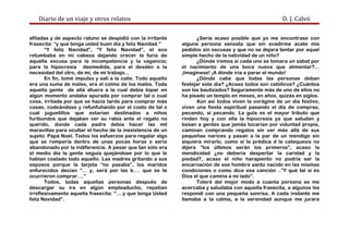 Diario de un viaje y otros relatos D. J. Calvó
afiladas y de aspecto ratuno se despidió con la irritante
frasecita: “y que tenga usted buen día y feliz Navidad.”
“Y feliz Navidad”, “Y feliz Navidad”, el eco
retumbaba en mi cabeza dejando crecer la furia de
aquella excusa para la incompetencia y la vagancia;
para la hipocresía desmedida, para el desdén a la
necesidad del otro, de mí, de mi trabajo…
En fin, tomé impulso y salí a la calle. Todo aquello
era una suma de males, era el colmo de los males. Toda
aquella gente de allá afuera a la cual debía topar en
algún momento andaba apurada por comprar tal o cual
cosa, irritada por que se hacía tarde para comprar más
cosas, codeándose y refunfuñando por el costo de tal o
cual juguetillos que estarían destinados a niños
furibundos que dejaban ver su rabia ante el regalo no
querido, donde cada padre debía hacer las mil
maravillas para ocultar el hecho de la inexistencia de un
sujeto: Papá Noel. Todos los esfuerzos para regalar algo
que se rompería dentro de unas pocas horas o sería
abandonado por la indiferencia. A pesar que tan sólo era
el medio día la gente seguía quejándose por lo que le
habían costado todo aquello. Las madres gritando a sus
esposos porque la tarjeta “no pasaba”, los maridos
enfurecidos decían “… y, será por las b…. que se te
ocurrieron comprar….”
Todos, todas aquellas personas después de
descargar su ira en algún empleaducho, repetían
irreflexivamente aquella frasecita: “….y que tenga Usted
feliz Navidad”.
¿Sería acaso posible que yo me encontrase con
alguna persona sensata que sin evadirme acate mis
pedidos sin excusas y que no se dejara tentar por aquel
simple hecho de la natividad de un niño?
¿Dónde iremos si cada uno se tomara un sabat por
el nacimiento de una boca nueva que alimentar?…
¡Imagínese! ¡A dónde iría a parar el mundo!
¿Dónde cabe que todas las personas deban
festejar este día? ¿Acaso todos son católicos? ¿Cuántos
son los bautizados? Seguramente más de uno de ellos no
ha pisado un templo en meses, en años, quizás en siglos.
Aún así todos viven la vorágine de un día festivo,
viven una fiesta espiritual pasando el día de compras,
pecando, sí pecando. La gula es el mayor tributo que
rinden hoy y con ella la hipocresía ya que saludan y
besan a gentes que jamás tocarían por voluntad propia,
caminan comprando regalos sin ver más allá de sus
pequeñas narices y pasan a la par de un mendigo sin
siquiera mirarlo, como si la prédica d la catequesis no
dijera “los últimos serán los primeros”, acaso la
mendicidad ¿no debería despertar la caridad y la
piedad?, acaso el niño harapiento no podría ser la
encarnación de ese hombre santo nacido en las mismas
condiciones o como dice esa canción ..”Y qué tal si es
Dios el que camina a mi lado”.
Toleré del mejor modo a cuanta persona se me
acercaba y saludaba con aquella frasecita, a algunos les
respondí con una pequeña sonrisa. A cada instante me
llamaba a la calma, a la serenidad aunque me jurara
 