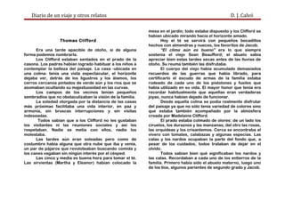 Diario de un viaje y otros relatos D. J. Calvó
Thomas Clifford
Era una tarde apacible de otoño, si de alguna
forma podemos nombrarla.
Los Clifford estaban sentados en el prado de la
casona. Los padres habían logrado habituar a los niños a
contemplar la belleza del paisaje. La casa -ubicada en
una colina- tenía una vista espectacular, el horizonte
dejaba ver, detrás de los ligustros y los álamos, los
cerros cercanos pintados de verde aún y los ríos que se
asomaban ocultando su majestuosidad en las curvas.
Los campos de los vecinos tenían pequeños
sembradíos que no obstaculizaban la visión de la familia.
La soledad otorgada por la distancia de las casas
más próximas facilitaba una vida interior, en paz y
armonía, sin bruscas interrupciones y sin visitas
indeseadas.
Todos sabían que a los Clifford no les gustaban
los visitantes ni las reuniones sociales y así los
respetaban. Nadie se metía con ellos, nadie los
molestaba.
Las tardes aún eran soleadas pero como de
costumbre había alguna que otra nube que iba y venía,
un par de pájaros que revoloteaban buscando comida y
los canes vagaban sin ningún interés por el césped.
Las cinco y media es buena hora para tomar el té.
Las sirvientas (Martha y Eleanor) habían colocado la
mesa en el jardín; todo estaba dispuesto y los Clifford se
habían ubicado mirando hacia el horizonte amado.
Hoy el té se servirá con pequeños bocadillos
hechos con almendras y nueces, los favoritos de Jacob.
“El clima aún es bueno” era lo que siempre
sostenía el viejo Sean Beaufford; el abuelo sabía
apreciar bien estas tardes secas antes de las lluvias de
otoño. Su reuma también las disfrutaba.
El cuerpo del viejo había acumulado demasiados
recuerdos de las guerras que había librado, para
certificarlo el escudo de armas de la familia estaba
rodeado de cada uno de los pistolones y fusiles que
había utilizado en su vida. El mayor honor que tenía era
recordar habitualmente que aquellas eran verdaderas
joyas, nunca habían dejado de funcionar.
Desde aquella colina se podía realmente disfrutar
del paisaje ya que no sólo tenía variedad de colores sino
que estaba también acompañado por la atmósfera
creada por Madelaine Clifford.
El prado estaba colmado de olores: de un lado los
ciruelos, los duraznos y las manzanas; del otro las rosas,
las orquídeas y los crisantemos. Cerca se encontraba el
vivero con tomates, calabazas y algunas especias. Las
calas y los nardos ocupaban la parte del fondo que, a
pesar de los cuidados, todos trataban de dejar en el
olvido.
Todos sabían bien qué significaban los nardos y
las calas. Recordaban a cada uno de los entierros de la
familia. Primero había sido el abuelo materno, luego uno
de los tíos, algunos parientes de segundo grado y Jacob.
 