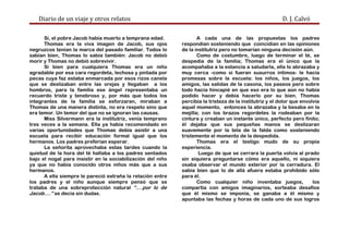 Diario de un viaje y otros relatos D. J. Calvó
Sí, el pobre Jacob había muerto a temprana edad.
Thomas era la viva imagen de Jacob, sus ojos
negruzcos tenían la marca del pasado familiar. Todos lo
sabían bien, Thomas lo sabía también: Jacob no debió
morir y Thomas no debió sobrevivir.
Si bien para cualquiera Thomas era un niño
agradable por esa cara regordeta, lechosa y pintada por
pecas cuya faz estaba enmarcada por esos rizos canela
que se deslizaban entre las orejas y llegaban a los
hombros, para la familia ese ángel representaba un
recuerdo triste y tenebroso y, por más que todos los
integrantes de la familia se esforzaran, miraban a
Thomas de una manera distinta, no era respeto sino que
era temor. Un temor del que no se ignoran las causas.
Miss Silvermann era la institutriz, venía temprano
tres veces a la semana. Ella ya había recomendado en
varias oportunidades que Thomas debía asistir a una
escuela para recibir educación formal igual que los
hermanos. Los padres preferían esperar.
La señorita aprovechaba estas tardes cuando la
quietud de la hora del té hallaba a los padres sentados
bajo el nogal para insistir en la sociabilización del niño
ya que no había conocido otros niños más que a sus
hermanos.
A ella siempre le pareció extraña la relación entre
los padres y el niño aunque siempre pensó que se
trataba de una sobreprotección natural “….por lo de
Jacob….” se decía sin dudas.
A cada una de las propuestas los padres
respondían sosteniendo que coincidían en las opiniones
de la institutriz pero no tomarían ninguna decisión aún.
Como de costumbre, luego de terminar el té, se
despedía de la familia; Thomas era el único que la
acompañaba a la estancia a saludarla, ella lo abrazaba y
muy cerca -como si fueran susurros íntimos- le hacía
promesas sobre la escuela: los niños, los juegos, los
amigos, las salidas de la casona, los paseos pero sobre
todo hacía hincapié en que eso era lo que aún no había
podido hacer y debía hacerlo por su bien. Thomas
percibía la tristeza de la institutriz y el dolor que envolvía
aquel momento, entonces la abrazaba y la besaba en la
mejilla; con los brazos regordetes la rodeaban por la
cintura y creaban un instante único, perfecto pero finito;
él dejaba que sus pequeñas manos se deslizaran
suavemente por la tela de la falda como sosteniendo
tristemente el momento de la despedida.
Thomas era el testigo mudo de su propia
experiencia.
Luego de que se cerrara la puerta volvía al prado
sin siquiera preguntarse cómo era aquello, ni siquiera
osaba observar el mundo exterior por la cerradura. El
sabía bien que lo de allá afuera estaba prohibido sólo
para él.
Como cualquier niño inventaba juegos, los
compartía con amigos imaginarios, sorteaba desafíos
que él mismo se imponía, se ganaba a él mismo y
apuntaba las fechas y horas de cada uno de sus logros
 