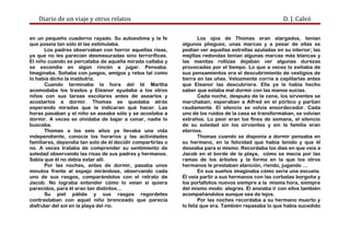 Diario de un viaje y otros relatos D. J. Calvó
en un pequeño cuaderno rayado. Su autoestima y la fe
que poseía tan sólo él las estimulaba.
Los padres observaban con horror aquellas risas,
ya que no les parecían desmesuradas sino terroríficas.
El niño cuando se percataba de aquella mirada callaba y
se escondía en algún rincón a jugar. Pensaba.
Imaginaba. Soñaba con juegos, amigos y retos tal como
lo había dicho la institutriz.
Cuando terminaba la hora del té Martha
acomodaba los trastos y Eleanor ayudaba a los otros
niños con sus tareas escolares antes de asearlos y
acostarlos a dormir. Thomas se quedaba atrás
esperando miradas que le indicaran qué hacer. Las
horas pasaban y el niño se aseaba sólo y se acostaba a
dormir. A veces se olvidaba de bajar a cenar, nadie lo
buscaba.
Thomas a los seis años ya llevaba una vida
independiente, conocía los horarios y las actividades
familiares, dependía tan solo de él decidir compartirlas o
no. A veces trataba de comprender su sentimiento de
soledad observando las risas de sus padres y hermanos.
Sabía que él no debía estar allí.
Por las noches, antes de dormir, pasaba unos
minutos frente al espejo mirándose, observando cada
uno de sus rasgos, comparándolos con el retrato de
Jacob. No lograba entender cómo lo veían si quiera
parecidos, para él eran tan distintos…
Su piel pálida y sus rasgos regordetes
contrastaban con aquel niño bronceado que parecía
disfrutar del sol en la playa del río.
Los ojos de Thomas eran alargados, tenían
algunos pliegues, unas marcas y a pesar de ellas se
podían ver aquellas estrellas azuladas en su interior; las
mejillas redondas tenían algunas marcas más blancas y
las manitas rollizas dejaban ver algunas durezas
provocadas por el tiempo. Lo que a veces lo exiliaba de
sus pensamientos era el descubrimiento de vestigios de
tierra en las uñas. Velozmente corría a cepillarlas antes
que Eleanor las descubriera. Ella ya le había hecho
saber que estaba mal dormir con las manos sucias.
Cada noche, después de la cena, los sirvientes se
marchaban; esperaban a Alfred en el pórtico y partían
raudamente. El silencio se volvía ensordecedor. Cada
uno de los ruidos de la casa se transformaban, se volvían
extraños. Lo peor eran los fines de semana, el silencio
de su soledad sin los sirvientes y sin la familia eran
eternos.
Thomas cuando se disponía a dormir pensaba en
su hermano, en la felicidad que había tenido y que él
deseaba para sí mismo. Recordaba los días en que veía a
Jacob en el borde de la playa, cómo se mecía por las
ramas de los árboles y la forma en la que los otros
hermanos le prestaban atención, riendo, jugando …
En sus sueños imaginaba cómo sería una escuela.
Él veía partir a sus hermanos con las corbatas borgoña y
los portafolios nuevos siempre a la misma hora, siempre
del mismo modo: alegres. Él ansiaba ir con ellos también
acompañándolos aunque sea de lejos.
Por las noches recordaba a su hermano muerto y
lo feliz que era. También repasaba lo que había sucedido
 