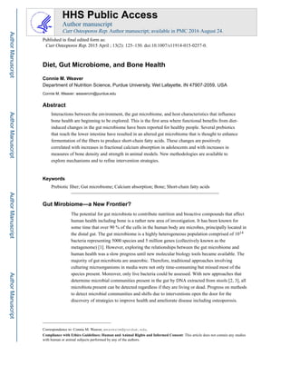 Diet, Gut Microbiome, and Bone Health
Connie M. Weaver
Department of Nutrition Science, Purdue University, Wet Lafayette, IN 47907-2059, USA
Connie M. Weaver: weavercm@purdue.edu
Abstract
Interactions between the environment, the gut microbiome, and host characteristics that influence
bone health are beginning to be explored. This is the first area where functional benefits from diet-
induced changes in the gut microbiome have been reported for healthy people. Several prebiotics
that reach the lower intestine have resulted in an altered gut microbiome that is thought to enhance
fermentation of the fibers to produce short-chain fatty acids. These changes are positively
correlated with increases in fractional calcium absorption in adolescents and with increases in
measures of bone density and strength in animal models. New methodologies are available to
explore mechanisms and to refine intervention strategies.
Keywords
Prebiotic fiber; Gut microbiome; Calcium absorption; Bone; Short-chain fatty acids
Gut Mirobiome—a New Frontier?
The potential for gut microbiota to contribute nutrition and bioactive compounds that affect
human health including bone is a rather new area of investigation. It has been known for
some time that over 90 % of the cells in the human body are microbes, principally located in
the distal gut. The gut microbiome is a highly heterogeneous population comprised of 1014
bacteria representing 5000 species and 5 million genes (collectively known as the
metagenome) [1]. However, exploring the relationships between the gut microbiome and
human health was a slow progress until new molecular biology tools became available. The
majority of gut microbiota are anaerobic. Therefore, traditional approaches involving
culturing microorganisms in media were not only time-consuming but missed most of the
species present. Moreover, only live bacteria could be assessed. With new approaches that
determine microbial communities present in the gut by DNA extracted from stools [2, 3], all
microbiota present can be detected regardless if they are living or dead. Progress on methods
to detect microbial communities and shifts due to interventions open the door for the
discovery of strategies to improve health and ameliorate disease including osteoporosis.
Correspondence to: Connie M. Weaver, weavercm@purdue.edu.
Compliance with Ethics Guidelines: Human and Animal Rights and Informed Consent: This article does not contain any studies
with human or animal subjects performed by any of the authors.
HHS Public Access
Author manuscript
Curr Osteoporos Rep. Author manuscript; available in PMC 2016 August 24.
Published in final edited form as:
Curr Osteoporos Rep. 2015 April ; 13(2): 125–130. doi:10.1007/s11914-015-0257-0.
Author
Manuscript
Author
Manuscript
Author
Manuscript
Author
Manuscript
 