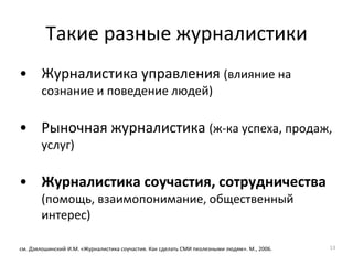Такие разные журналистики
• Журналистика управления (влияние на
сознание и поведение людей)
• Рыночная журналистика (ж-ка успеха, продаж,
услуг)
• Журналистика соучастия, сотрудничества
(помощь, взаимопонимание, общественный
интерес)
см. Дзялошинский И.М. «Журналистика соучастия. Как сделать СМИ пеолезными людям». М., 2006. 13
 