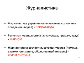 Журналистика
• Журналистика управления (влияние на сознание и
поведение людей) - ПРОПАГАНДА
• Рыночная журналистика (ж-ка успеха, продаж, услуг)
- МАРКОМ
• Журналистика соучастия, сотрудничества (помощь,
взаимопонимание, общественный интерес) -
ЖУРНАЛИСТИКА
15
 