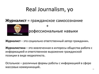Real Journalism, yo
Журналист = гражданское самосознание
+
профессиональные навыки
Журналист – это социально ответственный автор-гражданин.
Журналистика – это вовлеченная в интересы общества работа с
информацией и ответственное выражение гражданской
позиции в виде медиатекста.
Остальное – различные формы работы с информацией в сфере
массовых коммуникаций.
18
 
