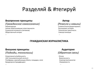 Разделяй & #тегируй
Внутренние принципы Автор
(Гражданское самосознание) (Ремесло и навыки)
Неравнодушие Снимать/писать/редактировать
Знание прав/понимание ответственности Рассказывать истории
Социальная активность (активизм) Техническая грамотность
Общественный интерес Самоорганизация
… …
ГРАЖДАНСКАЯ ЖУРНАЛИСТИКА
Внешние принципы Аудитория
(Подходы, технологии) (Обратная связь)
Оперативность/мобильность Отклик
UGC (пользовательский контент) Вовлеченность
Платформы самопубликации (блоги, площадки, сети) Соавторство/соучастие
Краудсорсинг/краудфандинг Измеряемость
… …
20
 