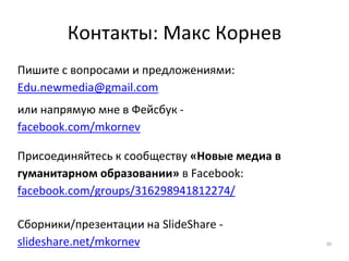 Контакты: Макс Корнев
Пишите с вопросами и предложениями:
Edu.newmedia@gmail.com
или напрямую мне в Фейсбук -
facebook.com/mkornev
Присоединяйтесь к сообществу «Новые медиа в
гуманитарном образовании» в Facebook:
facebook.com/groups/316298941812274/
Сборники/презентации на SlideShare -
slideshare.net/mkornev 30
 