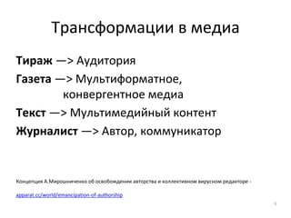 Трансформации в медиа
Тираж —> Аудитория
Газета —> Мультиформатное,
конвергентное медиа
Текст —> Мультимедийный контент
Журналист —> Автор, коммуникатор
Концепция А.Мирошниченко об освобождении авторства и коллективном вирусном редакторе -
apparat.cc/world/emancipation-of-authorship
9
 