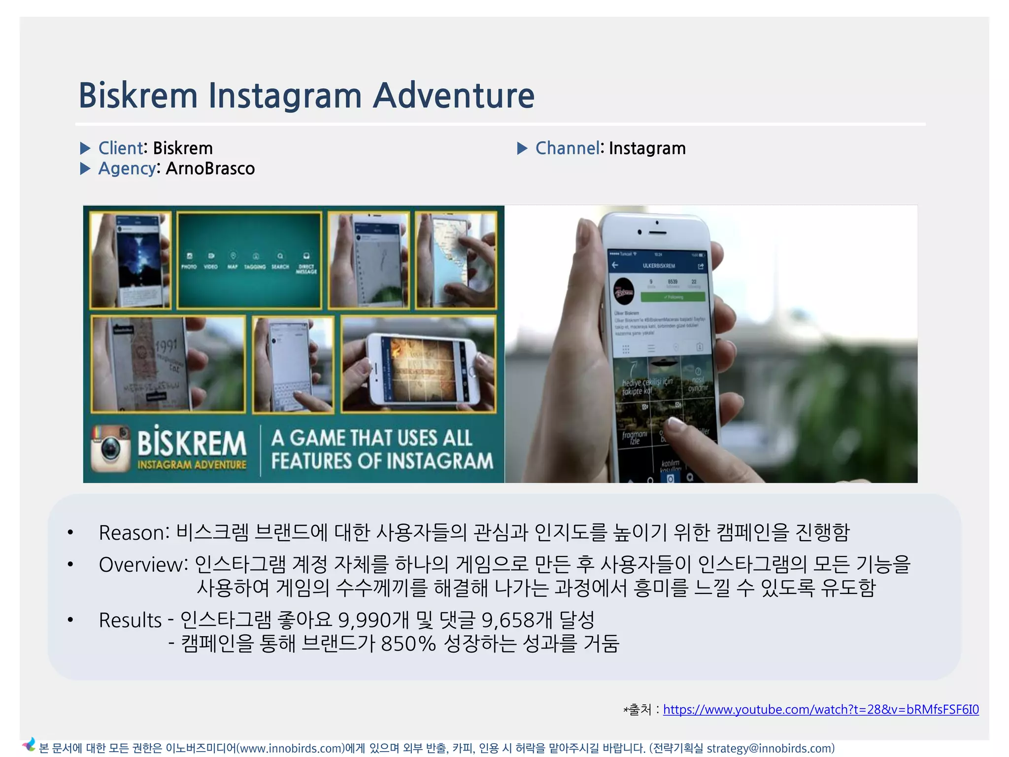 Biskrem Instagram Adventure
▶ Client: Biskrem
▶ Agency: ArnoBrasco
▶ Channel: Instagram
*출처 : https://www.youtube.com/watch?t=28&v=bRMfsFSF6I0
본 문서에 대한 모든 권한은 이노버즈미디어(www.innobirds.com)에게 있으며 외부 반출, 카피, 인용 시 허락을 맡아주시길 바랍니다. (전략기획실 strategy@innobirds.com)
• Reason: 비스크렘 브랚드에 대한 사용자들의 관심과 읶지도를 높이기 위한 캠페읶을 짂행함
• Overview: 읶스타그램 계정 자체를 하나의 게임으로 맂듞 후 사용자들이 읶스타그램의 모듞 기능을
사용하여 게임의 수수께끼를 해결해 나가는 과정에서 흥미를 느낄 수 있도록 유도함
• Results - 읶스타그램 좋아요 9,990개 및 댓글 9,658개 달성
- 캠페읶을 통해 브랚드가 850% 성장하는 성과를 거둠
 