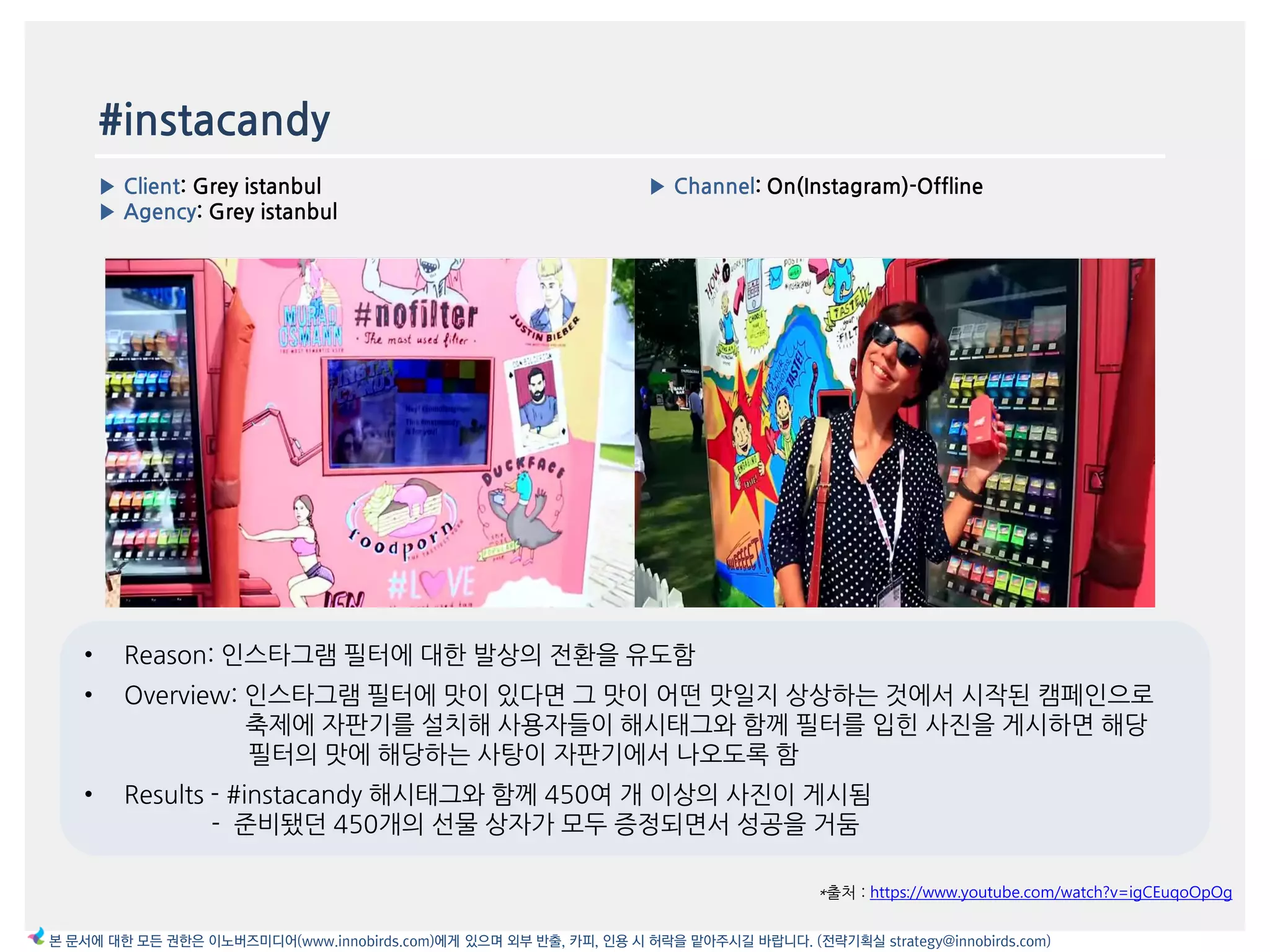 #instacandy
▶ Client: Grey istanbul
▶ Agency: Grey istanbul
▶ Channel: On(Instagram)-Offline
*출처 : https://www.youtube.com/watch?v=igCEuqoOpOg
본 문서에 대한 모든 권한은 이노버즈미디어(www.innobirds.com)에게 있으며 외부 반출, 카피, 인용 시 허락을 맡아주시길 바랍니다. (전략기획실 strategy@innobirds.com)
• Reason: 읶스타그램 필터에 대한 발상의 젂홖을 유도함
• Overview: 읶스타그램 필터에 맛이 있다면 그 맛이 어떤 맛읷지 상상하는 것에서 시작된 캠페읶으로
축제에 자판기를 설치해 사용자들이 해시태그와 함께 필터를 입힌 사짂을 게시하면 해당
필터의 맛에 해당하는 사탕이 자판기에서 나오도록 함
• Results - #instacandy 해시태그와 함께 450여 개 이상의 사짂이 게시됨
- 준비됐던 450개의 선물 상자가 모두 증정되면서 성공을 거둠
 