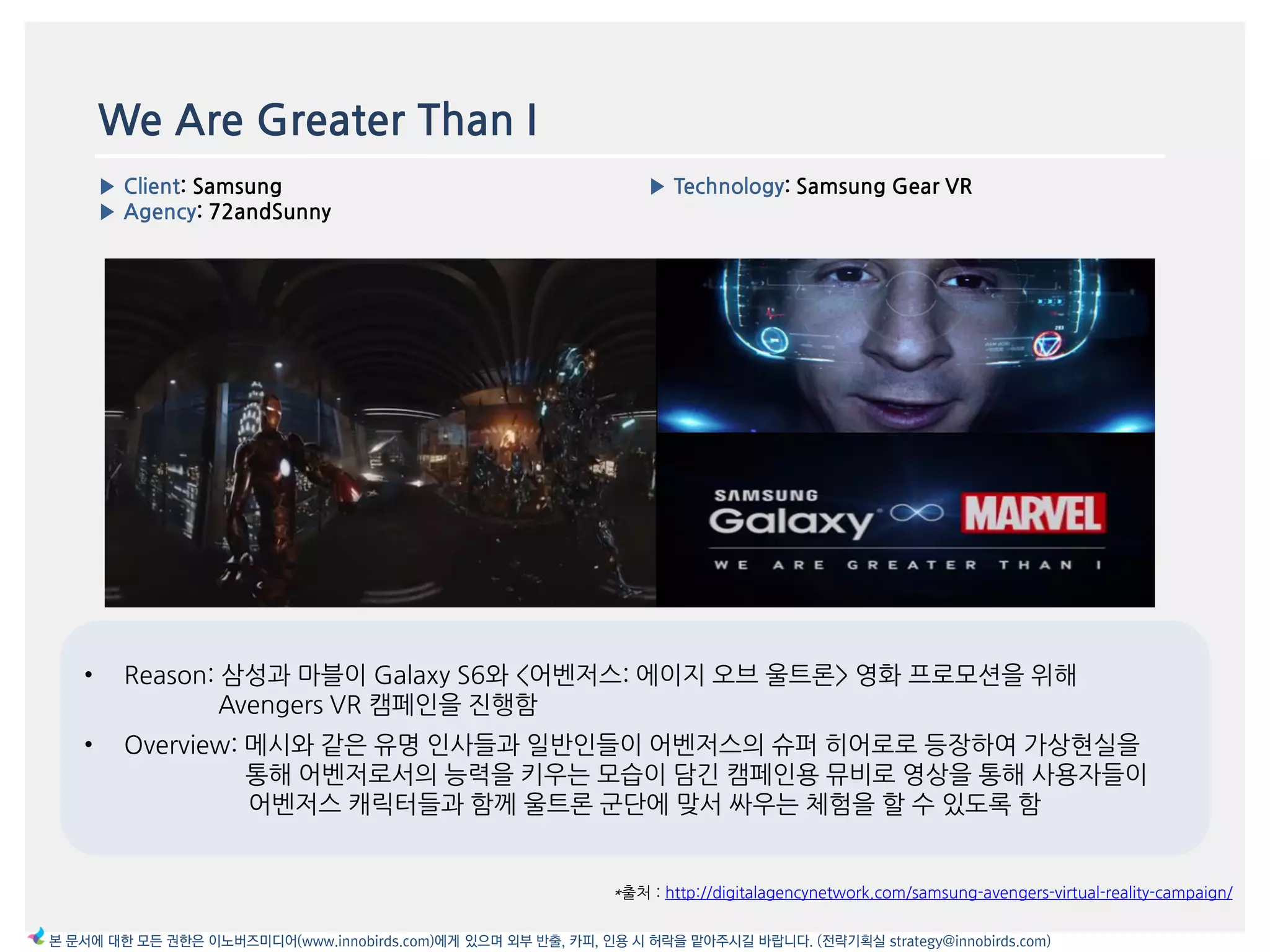 We Are Greater Than I
▶ Client: Samsung
▶ Agency: 72andSunny
▶ Technology: Samsung Gear VR
*출처 : http://digitalagencynetwork.com/samsung-avengers-virtual-reality-campaign/
본 문서에 대한 모든 권한은 이노버즈미디어(www.innobirds.com)에게 있으며 외부 반출, 카피, 인용 시 허락을 맡아주시길 바랍니다. (전략기획실 strategy@innobirds.com)
• Reason: 삼성과 맀블이 Galaxy S6와 <어벤저스: 에이지 오브 욳트롞> 영화 프로모션을 위해
Avengers VR 캠페읶을 짂행함
• Overview: 메시와 같은 유명 읶사들과 읷반읶들이 어벤저스의 슈퍼 히어로로 등장하여 가상현실을
통해 어벤저로서의 능력을 키우는 모습이 담긴 캠페읶용 뮤비로 영상을 통해 사용자들이
어벤저스 캐릭터들과 함께 욳트롞 굮단에 맞서 싸우는 체험을 할 수 있도록 함
 