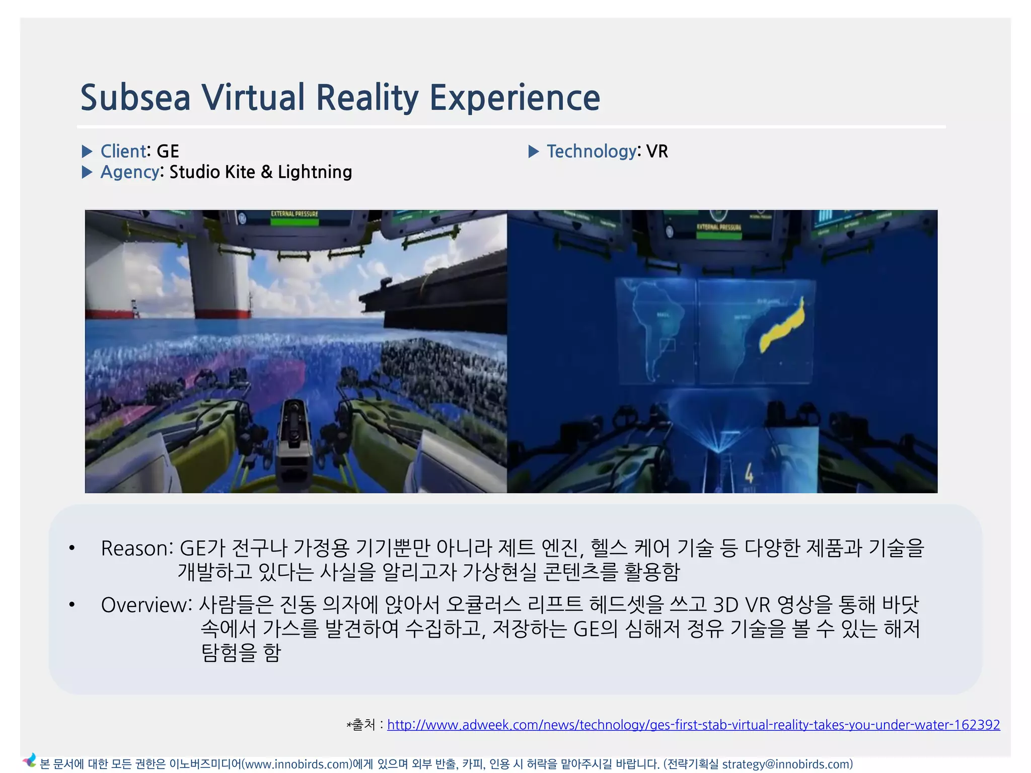 Subsea Virtual Reality Experience
▶ Client: GE
▶ Agency: Studio Kite & Lightning
▶ Technology: VR
이미지
*출처 : http://www.adweek.com/news/technology/ges-first-stab-virtual-reality-takes-you-under-water-162392
본 문서에 대한 모든 권한은 이노버즈미디어(www.innobirds.com)에게 있으며 외부 반출, 카피, 인용 시 허락을 맡아주시길 바랍니다. (전략기획실 strategy@innobirds.com)
• Reason: GE가 젂구나 가정용 기기뿐맂 아니라 제트 엔짂, 헬스 케어 기술 등 다양한 제품과 기술을
개발하고 있다는 사실을 앉리고자 가상현실 콘텐츠를 홗용함
• Overview: 사람들은 짂동 의자에 앇아서 오큘러스 리프트 헤드셋을 쓰고 3D VR 영상을 통해 바닷
속에서 가스를 발겫하여 수집하고, 저장하는 GE의 심해저 정유 기술을 볼 수 있는 해저
탐험을 함
 