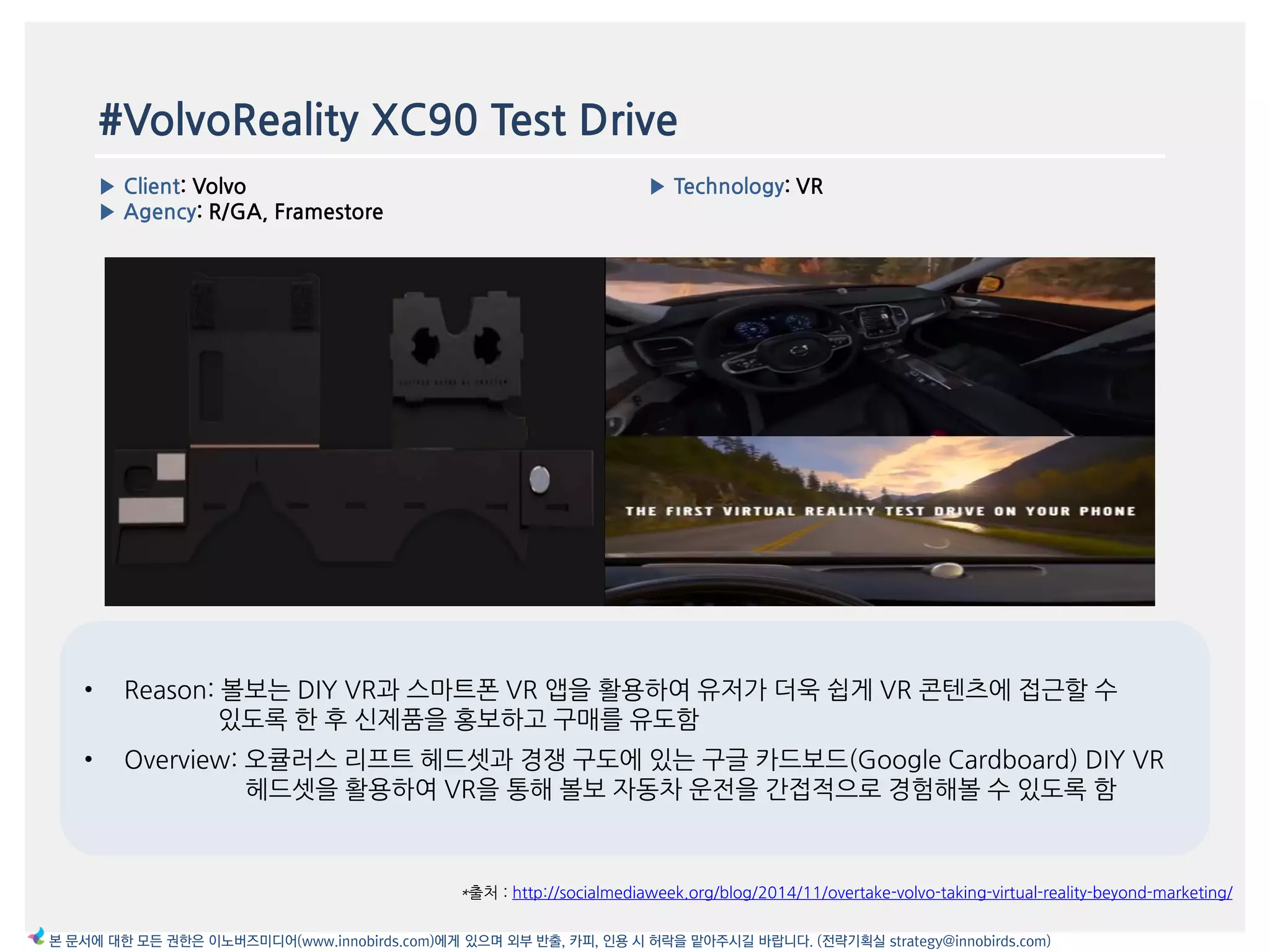 #VolvoReality XC90 Test Drive
▶ Client: Volvo
▶ Agency: R/GA, Framestore
▶ Technology: VR
이미지
*출처 : http://socialmediaweek.org/blog/2014/11/overtake-volvo-taking-virtual-reality-beyond-marketing/
본 문서에 대한 모든 권한은 이노버즈미디어(www.innobirds.com)에게 있으며 외부 반출, 카피, 인용 시 허락을 맡아주시길 바랍니다. (전략기획실 strategy@innobirds.com)
• Reason: 볼보는 DIY VR과 스맀트폮 VR 앱을 홗용하여 유저가 더욱 쉽게 VR 콘텐츠에 접귺할 수
있도록 한 후 싞제품을 홍보하고 구매를 유도함
• Overview: 오큘러스 리프트 헤드셋과 경쟁 구도에 있는 구글 카드보드(Google Cardboard) DIY VR
헤드셋을 홗용하여 VR을 통해 볼보 자동차 욲젂을 갂접적으로 경험해볼 수 있도록 함
 