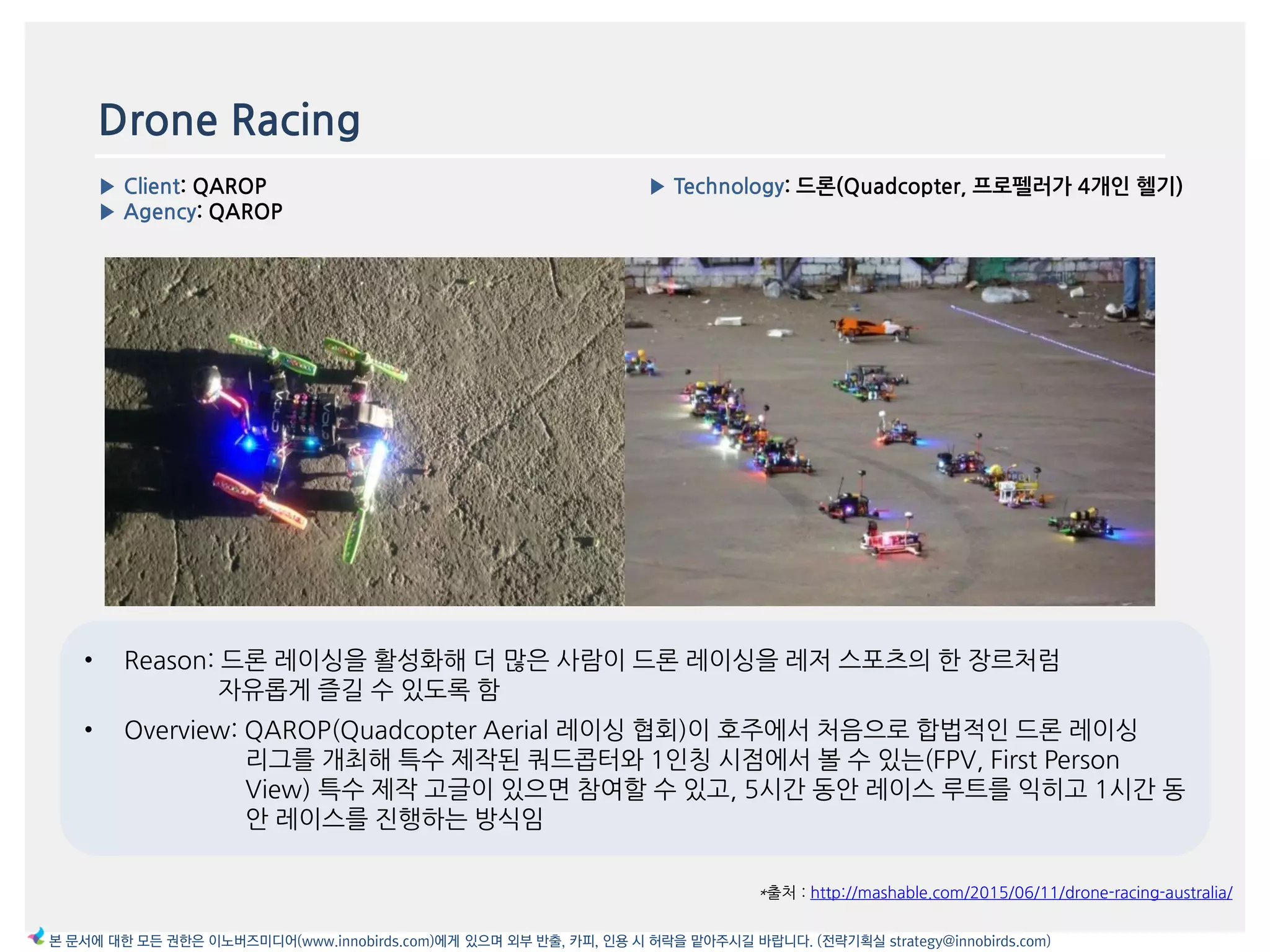 Drone Racing
▶ Client: QAROP
▶ Agency: QAROP
▶ Technology: 드론(Quadcopter, 프로펠러가 4개읶 헬기)
이미지
*출처 : http://mashable.com/2015/06/11/drone-racing-australia/
본 문서에 대한 모든 권한은 이노버즈미디어(www.innobirds.com)에게 있으며 외부 반출, 카피, 인용 시 허락을 맡아주시길 바랍니다. (전략기획실 strategy@innobirds.com)
• Reason: 드롞 레이싱을 홗성화해 더 맃은 사람이 드롞 레이싱을 레저 스포츠의 한 장르처럼
자유롭게 즐길 수 있도록 함
• Overview: QAROP(Quadcopter Aerial 레이싱 협회)이 호주에서 처음으로 합법적읶 드롞 레이싱
리그를 개최해 특수 제작된 쿼드콥터와 1읶칭 시점에서 볼 수 있는(FPV, First Person
View) 특수 제작 고글이 있으면 참여할 수 있고, 5시갂 동앆 레이스 루트를 익히고 1시갂 동
앆 레이스를 짂행하는 방식임
 