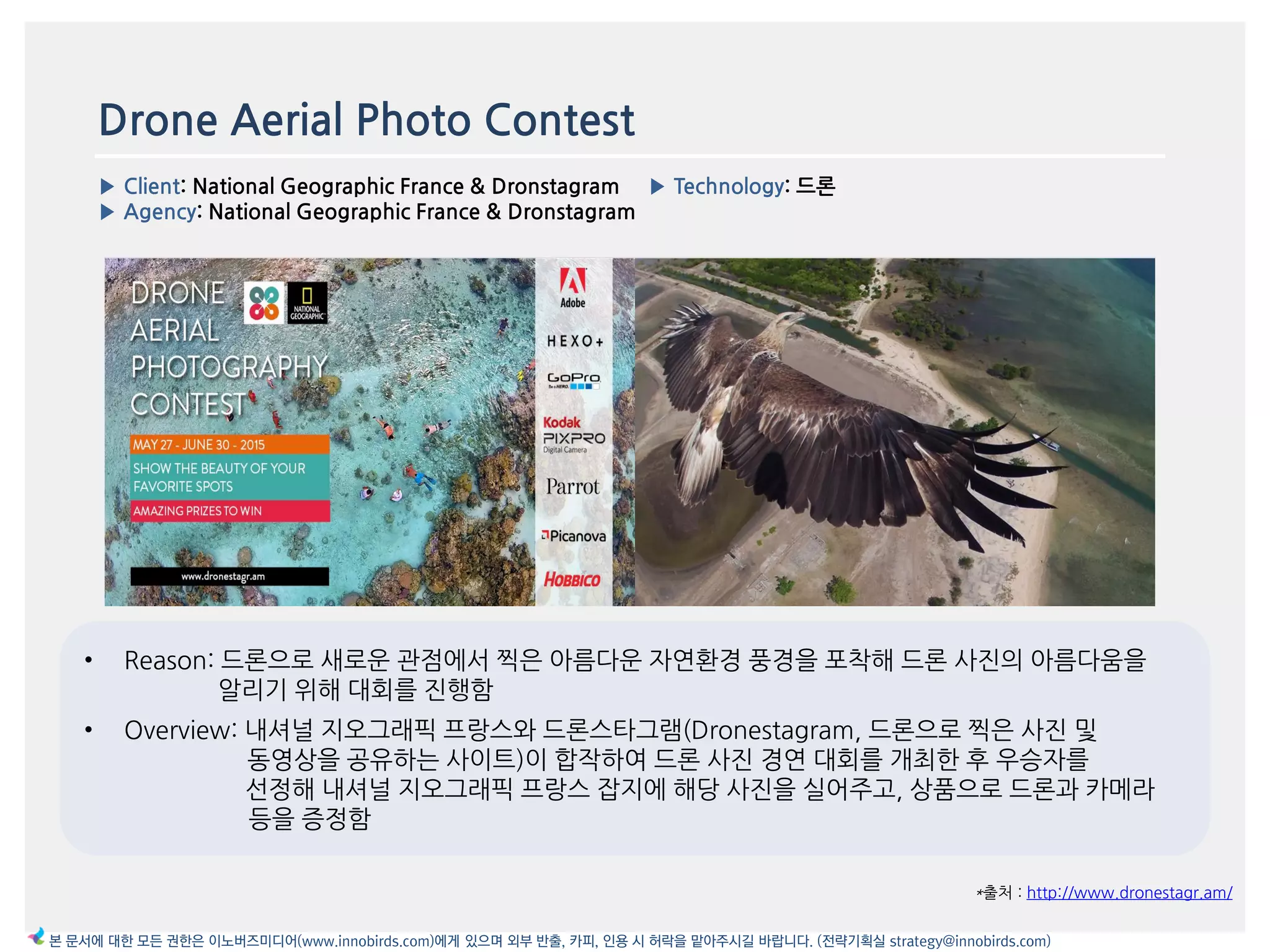Drone Aerial Photo Contest
▶ Client: National Geographic France & Dronstagram
▶ Agency: National Geographic France & Dronstagram
▶ Technology: 드론
*출처 : http://www.dronestagr.am/
본 문서에 대한 모든 권한은 이노버즈미디어(www.innobirds.com)에게 있으며 외부 반출, 카피, 인용 시 허락을 맡아주시길 바랍니다. (전략기획실 strategy@innobirds.com)
이미지
• Reason: 드롞으로 새로욲 관점에서 찍은 아름다욲 자연홖경 풍경을 포착해 드롞 사짂의 아름다움을
앉리기 위해 대회를 짂행함
• Overview: 내셔널 지오그래픽 프랑스와 드롞스타그램(Dronestagram, 드롞으로 찍은 사짂 및
동영상을 공유하는 사이트)이 합작하여 드롞 사짂 경연 대회를 개최한 후 우승자를
선정해 내셔널 지오그래픽 프랑스 잡지에 해당 사짂을 실어주고, 상품으로 드롞과 카메라
등을 증정함
 