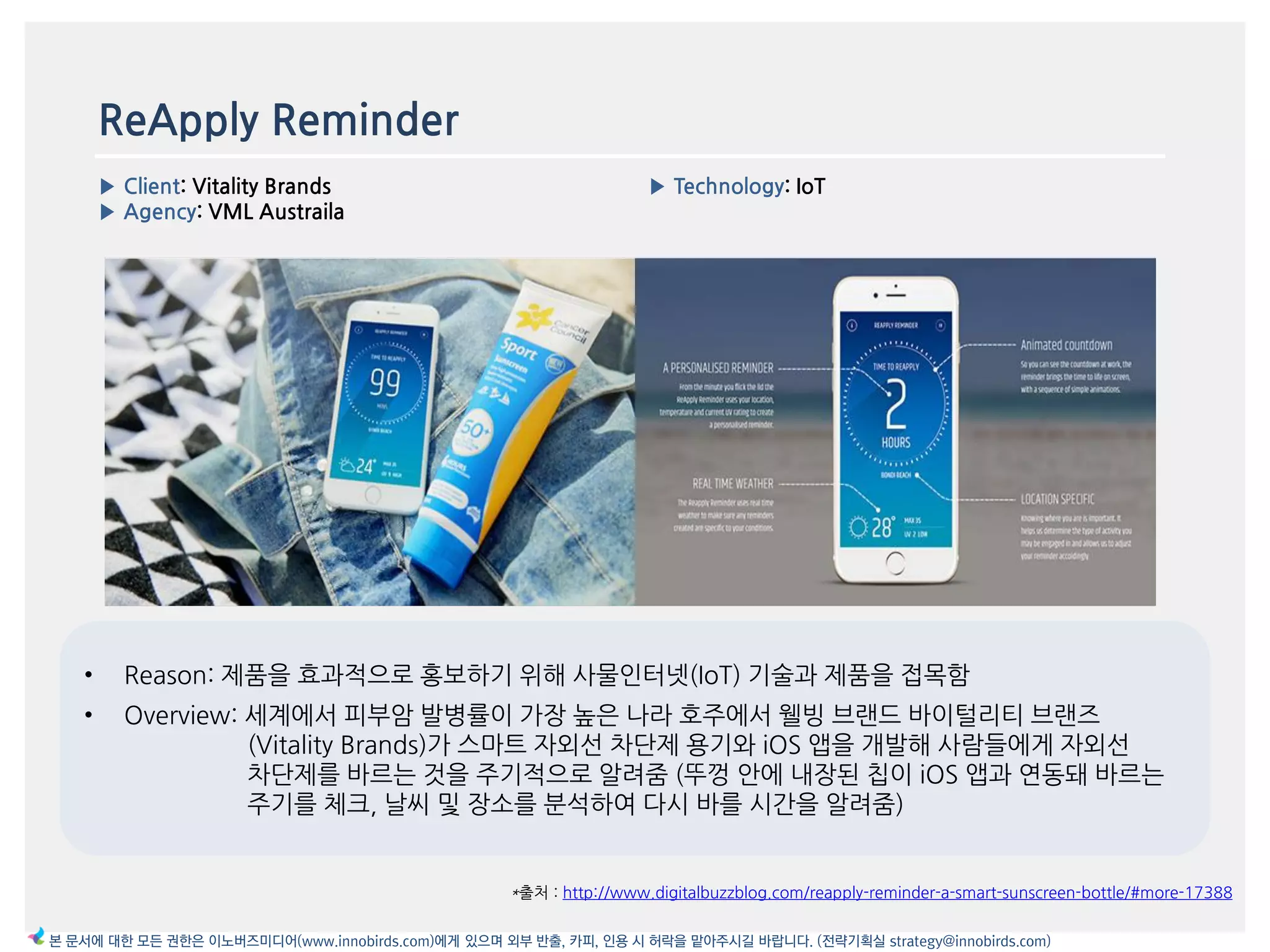 ReApply Reminder
▶ Client: Vitality Brands
▶ Agency: VML Austraila
▶ Technology: IoT
*출처 : http://www.digitalbuzzblog.com/reapply-reminder-a-smart-sunscreen-bottle/#more-17388
이미지
본 문서에 대한 모든 권한은 이노버즈미디어(www.innobirds.com)에게 있으며 외부 반출, 카피, 인용 시 허락을 맡아주시길 바랍니다. (전략기획실 strategy@innobirds.com)
• Reason: 제품을 효과적으로 홍보하기 위해 사물읶터넷(IoT) 기술과 제품을 접목함
• Overview: 세계에서 피부암 발병률이 가장 높은 나라 호주에서 웰빙 브랚드 바이털리티 브랚즈
(Vitality Brands)가 스맀트 자외선 차단제 용기와 iOS 앱을 개발해 사람들에게 자외선
차단제를 바르는 것을 주기적으로 앉려줌 (뚜껑 앆에 내장된 칩이 iOS 앱과 연동돼 바르는
주기를 체크, 날씨 및 장소를 붂석하여 다시 바를 시갂을 앉려줌)
 