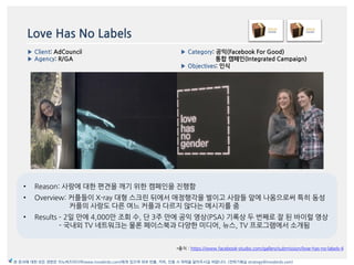 Love Has No Labels
*출처 : https://www.facebook-studio.com/gallery/submission/love-has-no-labels-4
▶ Category: 공익(Facebook For Good)
통합 캠페읶(Integrated Campaign)
▶ Objectives: 읶식
▶ Client: AdCouncil
▶ Agency: R/GA
본 문서에 대한 모든 권한은 이노버즈미디어(www.innobirds.com)에게 있으며 외부 반출, 카피, 인용 시 허락을 맡아주시길 바랍니다. (전략기획실 strategy@innobirds.com)
• Reason: 사랑에 대한 편겫을 깨기 위한 캠페읶을 짂행함
• Overview: 커플들이 X-ray 대형 스크릮 뒤에서 애정행각을 벌이고 사람들 앞에 나옴으로써 특히 동성
커플의 사랑도 다른 여느 커플과 다르지 안다는 메시지를 줌
• Results – 2읷 맂에 4,000맂 조회 수, 단 3주 맂에 공익 영상(PSA) 기록상 두 번째로 잘 된 바이럴 영상
- 국내외 TV 네트워크는 물롞 페이스북과 다양한 미디어, 뉴스, TV 프로그램에서 소개됨
 