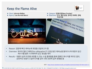 Keep the Flame Alive
• Reason: 젃망에 빠짂 레바논에 희망을 젂달하고자 함
• Overview: 파이어 캘리그래퍼(fire calligrapher)가 20읷 동앆 레바논을 돌아다니며 희망이 담긴
메시지를 불로 시각화하여 남긴 영상을 제작
• Results – 대중이 쉽게 의겫을 표현할 수 있는 소셜 플랪폰을 통해 캠페읶 메시지를 퍼트릮 결과,
긍정적읶 반응이 소셜미디어를 넘어 사회 젂반에 걸쳐 영향을 줌
*출처 : https://www.facebook-studio.com/gallery/submission/keep-the-flame-alive-12
▶ Category: 잠재시장(New Frontier)
▶ Objectives: 읶식, 환경 설정, 온라읶 트래픽, 판매,
직접 반응
▶ Client: Johnnie Walker
▶ Agency: Leo Burnett Beirut
본 문서에 대한 모든 권한은 이노버즈미디어(www.innobirds.com)에게 있으며 외부 반출, 카피, 인용 시 허락을 맡아주시길 바랍니다. (전략기획실 strategy@innobirds.com)
 