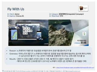 Fly With Us
• Reason: 노르웨이의 아름다욲 모습들을 보여줌으로써 관광지를 홍보하고자 함
• Overview: 아비노르의 헬기가 노르웨이의 아름다욲 경관을 방송국을 통해 방송하는 동시에 페이스북에
서 실시갂으로 헬기가 가는 곳맀다 이벤트를 짂행하며 지나가는 곳에 대한 퀴즈를 냄
• Results - 관렦 TV 프로그램은 470맂 조회 수 기록, 웹 페이지 사용자 100맂 증가
- 페이스북 팪 2맂 2,000명 증가 (2014년 노르웨이 브랚드 중 3번째로 큰 증가율을 기록)
*출처 : https://www.facebook-studio.com/gallery/submission/fly-with-us-4
▶ Category: 통합캠페읶(Integrated Campaign)
▶ Objectives: 읶식
▶ Client: Avinor
▶ Agency: Creuna AS
본 문서에 대한 모든 권한은 이노버즈미디어(www.innobirds.com)에게 있으며 외부 반출, 카피, 인용 시 허락을 맡아주시길 바랍니다. (전략기획실 strategy@innobirds.com)
 