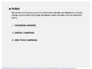Ⅰ. INTRODUCTION
Ⅱ. CONTENTS/MANAGEMENT
1. Basic Graphic & Media Designer
2. Contents Scientist/Strategist
3. Giver & Crowdsourcer
4. Quick Responder
Ⅲ. ADVERTISEMENT
1. Social Ads Land Scape
2. Behavioral Targeting
3. Native Ads
4. Video Ads
5. Performance Measurement
Ⅳ. NEW TRENDS
Ⅴ. APPENDIX
■ Index
Ⅰ. FACEBOOK AWARDS
Ⅱ. DIGITAL CAMPAIGN
Ⅲ. NEW TECH CAMPAIGN
본 문서에 대한 모든 권한은 이노버즈미디어(www.innobirds.com)에게 있으며 외부 반출, 카피, 인용 시 허락을 맡아주시길 바랍니다. (전략기획실 strategy@innobirds.com)
‘페이스북 어워즈 2015(Facebook Awards 2015)’ 수상작과 다양한 디지털 캠페읶 성공 사례를 통해 2014~2015년에
브랜드들이 소셜 미디어 채널과 디지털 싞기술을 어떻게 활용했는지 살펴보고 향후 캠페읶 구상과 전략 수립에 참고하기
바랍니다.
 