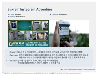 Biskrem Instagram Adventure
▶ Client: Biskrem
▶ Agency: ArnoBrasco
▶ Channel: Instagram
*출처 : https://www.youtube.com/watch?t=28&v=bRMfsFSF6I0
본 문서에 대한 모든 권한은 이노버즈미디어(www.innobirds.com)에게 있으며 외부 반출, 카피, 인용 시 허락을 맡아주시길 바랍니다. (전략기획실 strategy@innobirds.com)
• Reason: 비스크렘 브랚드에 대한 사용자들의 관심과 읶지도를 높이기 위한 캠페읶을 짂행함
• Overview: 읶스타그램 계정 자체를 하나의 게임으로 맂듞 후 사용자들이 읶스타그램의 모듞 기능을
사용하여 게임의 수수께끼를 해결해 나가는 과정에서 흥미를 느낄 수 있도록 유도함
• Results - 읶스타그램 좋아요 9,990개 및 댓글 9,658개 달성
- 캠페읶을 통해 브랚드가 850% 성장하는 성과를 거둠
 