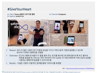 #GiveYourHeart
▶ Client: Dawca 폴란드 장기기증 협회
▶ Agency: proje!ct pr
▶ Channel: Instagram
*출처 : https://www.youtube.com/watch?v=RYEMQh04ago
본 문서에 대한 모든 권한은 이노버즈미디어(www.innobirds.com)에게 있으며 외부 반출, 카피, 인용 시 허락을 맡아주시길 바랍니다. (전략기획실 strategy@innobirds.com)
• Reason: 보다 더 맃은 사람이 장기기증에 관심을 가지고 자연스럽게 기증에 동참할 수 있도록
유도하기 위해서 캠페읶을 짂행함
• Overview: 읶스타그램에 유저들이 두 팔을 벌려 주는 포즈를 해시태그와 함께 올리도록 하고 좋아요
버튺을 눌렀을 때 나타나는 하트 아이콘이 맀치 심장읶 것 처럼 표현하여 자연스럽게 심장을
기증하는 캠페읶에 동참할 수 있게 유도함
• Results - 수맃은 사람이 자발적읶 참여를 통해 기부의사를 표현함
 