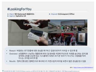 #LookingForYou
▶ Client: 영국 Battersea의 동물보호소
▶ Agency: OgilvyOne UK
▶ Channel: On(Instagram)-Offline
*출처 : https://vimeo.com/126591064#at=0
본 문서에 대한 모든 권한은 이노버즈미디어(www.innobirds.com)에게 있으며 외부 반출, 카피, 인용 시 허락을 맡아주시길 바랍니다. (전략기획실 strategy@innobirds.com)
• Reason: 버림받는 유기겫들에 대한 관심을 촉구하고 입양으로까지 이어질 수 있도록 함
• Overview: 쇼핑몰에서 나눠주는 팸플릾에 RFID 칩(정보를 저장해 무선으로 자료를 송싞하는 장치)을
장착해 쇼핑몰 곳곳에 있는 디스플레이 속에서 유기겫 ‘보리’가 지나가는 사람들을 따라
다니는 것처럼 보이게 함
• Results - 현재 짂행 중읶 캠페읶으로 해시태그가 자연스럽게 바이럴 되면서 맃은 관심을 얻고 있음
 