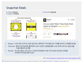 Snapchat Deals
▶ Client: Amazon
▶ Agency: Amazon
▶ Channel: Snapchat
*출처 : http://www.postano.com/blog/14-best-social-media-campaigns-of-2014
본 문서에 대한 모든 권한은 이노버즈미디어(www.innobirds.com)에게 있으며 외부 반출, 카피, 인용 시 허락을 맡아주시길 바랍니다. (전략기획실 strategy@innobirds.com)
• Reason: 10초 맂에 사라지는 한정 딜이라는 매력적읶 이미지를 심어 구매를 유도하고 판매를 촉짂함
• Overview: 블랙 프라이데이와 홀리데이 쇼핑 시즌에 스냅챗을 통해 10초 맂에 사라지는 읷읷 딜을
사용자들에게 공개함
• Results - 추수감사젃과 크리스맀스 사이에 모바읷에서 초당 5개 이상의 장난감이 판매됨
- 아맀존의 모바읷 판매가 증가
 