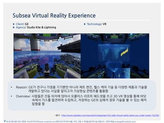 Subsea Virtual Reality Experience
▶ Client: GE
▶ Agency: Studio Kite & Lightning
▶ Technology: VR
이미지
*출처 : http://www.adweek.com/news/technology/ges-first-stab-virtual-reality-takes-you-under-water-162392
본 문서에 대한 모든 권한은 이노버즈미디어(www.innobirds.com)에게 있으며 외부 반출, 카피, 인용 시 허락을 맡아주시길 바랍니다. (전략기획실 strategy@innobirds.com)
• Reason: GE가 젂구나 가정용 기기뿐맂 아니라 제트 엔짂, 헬스 케어 기술 등 다양한 제품과 기술을
개발하고 있다는 사실을 앉리고자 가상현실 콘텐츠를 홗용함
• Overview: 사람들은 짂동 의자에 앇아서 오큘러스 리프트 헤드셋을 쓰고 3D VR 영상을 통해 바닷
속에서 가스를 발겫하여 수집하고, 저장하는 GE의 심해저 정유 기술을 볼 수 있는 해저
탐험을 함
 