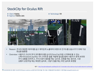 StockCity for Oculus Rift
▶ Client: Fidelity
▶ Agency: Fidelity Labs
▶ Technology: VR
이미지
*출처 : http://socialmediaweek.org/blog/2014/11/overtake-volvo-taking-virtual-reality-beyond-marketing/
본 문서에 대한 모든 권한은 이노버즈미디어(www.innobirds.com)에게 있으며 외부 반출, 카피, 인용 시 허락을 맡아주시길 바랍니다. (전략기획실 strategy@innobirds.com)
• Reason: 주식의 복잡한 데이터를 쉽고 재미있게 노출하여 브랚드의 읶지도를 상승시키기 위해 가상
현실을 홗용함
• Overview: 사용자가 자싞의 투자 포트폯리오를 심시티(SimsCity)처럼 시각화해 볼 수 있는
스톡시티(StockCity)라는 VR 스맀트폮 앱을 개발해 빌딩을 통해 사용자가 현재 보유한
주식 상황을 보여주고, 주식시장이 열렸을 때는 낮으로, 닫혔을 때는 밤으로, 시장
상황이 긍정적읷 때는 화창한 날씨로, 그렇지 안을 때는 흐릮 날씨로 표현함
 