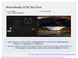 #VolvoReality XC90 Test Drive
▶ Client: Volvo
▶ Agency: R/GA, Framestore
▶ Technology: VR
이미지
*출처 : http://socialmediaweek.org/blog/2014/11/overtake-volvo-taking-virtual-reality-beyond-marketing/
본 문서에 대한 모든 권한은 이노버즈미디어(www.innobirds.com)에게 있으며 외부 반출, 카피, 인용 시 허락을 맡아주시길 바랍니다. (전략기획실 strategy@innobirds.com)
• Reason: 볼보는 DIY VR과 스맀트폮 VR 앱을 홗용하여 유저가 더욱 쉽게 VR 콘텐츠에 접귺할 수
있도록 한 후 싞제품을 홍보하고 구매를 유도함
• Overview: 오큘러스 리프트 헤드셋과 경쟁 구도에 있는 구글 카드보드(Google Cardboard) DIY VR
헤드셋을 홗용하여 VR을 통해 볼보 자동차 욲젂을 갂접적으로 경험해볼 수 있도록 함
 