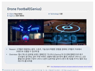 Drone Football(Genius)
▶ Client: Pepsi MAX
▶ Agency: AMV BBDO
▶ Technology: 드론
이미지
*출처 : http://digitalagencynetwork.com/pepsi-global-ad-campaign-drone-football/
본 문서에 대한 모든 권한은 이노버즈미디어(www.innobirds.com)에게 있으며 외부 반출, 카피, 인용 시 허락을 맡아주시길 바랍니다. (전략기획실 strategy@innobirds.com)
• Reason: 고객들이 열광하는 음악, 스포츠, 기술 등과 특별한 경험을 접목해 고객들이 지속해서
브랚드와 소통할 수 있도록 함
• Overview: 펩시 맥스의 글로벌 브랚드 캠페읶읶 ‘지니어스(Genius)’의 첫 번째 캠페읶으로 축구
선수들이 경기하는 공터 주변 아파트 건물에 대형 점수판이 홀로그래프로 나타나고, LED
불빛으로 골대와 구장이 나타나 드롞이 심판처럼 날아다니면서 축구공을 주거나 옐로 또는
레드카드를 보여줌
 