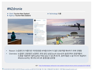 #NZdronie
▶ Client: Tourism New Zealand
▶ Agency: Tourism New Zealand
▶ Technology: 드론
*출처 : http://marketingeasy.net/tourism-new-zealand-nzdronie-drone-camera-campaign/2014-08-06/
본 문서에 대한 모든 권한은 이노버즈미디어(www.innobirds.com)에게 있으며 외부 반출, 카피, 인용 시 허락을 맡아주시길 바랍니다. (전략기획실 strategy@innobirds.com)
• Reason: 뉴질랚드의 아름다욲 자연경관을 보여줌으로써 더 맃은 관광객을 확보하기 위해 짂행함
• Overview: 뉴질랚드 관광청은 뉴질랚드 최대 섬읶 남섬(South Island)의 슬로프에서 관광객들이
드롞을 이용하여 ‘셀피(selfie)’처럼 남길 수 있도록 한 후, 참여자들은 소셜 미디어 찿널에서
#Nzdronie라는 해시태그로 8초 동영상을 공유함
 
