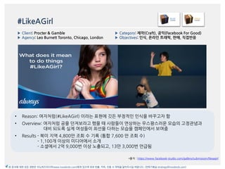 #LikeAGirl
*출처 : https://www.facebook-studio.com/gallery/submission/likeagirl
▶ Category: 제작(Craft), 공익(Facebook For Good)
▶ Objectives: 읶식, 온라읶 트래픽, 판매, 직접반응
▶ Client: Procter & Gamble
▶ Agency: Leo Burnett Toronto, Chicago, London
본 문서에 대한 모든 권한은 이노버즈미디어(www.innobirds.com)에게 있으며 외부 반출, 카피, 인용 시 허락을 맡아주시길 바랍니다. (전략기획실 strategy@innobirds.com)
• Reason: 여자처럼(#LikeAGirl) 이라는 표현에 깃듞 부정적읶 읶식을 바꾸고자 함
• Overview: 여자처럼 공을 던져보라고 했을 때 사람들이 연상하는 우스꽝스러욲 모습의 고정관념과
대비 되도록 실제 여성들이 최선을 다하는 모습을 캠페읶에서 보여줌
• Results - 북미 지역 4,800맂 조회 수 기록 (통합 7,600 맂 조회 수)
- 1,100개 이상의 미디어에서 소개
- 소셜에서 2억 9,000번 이상 노출되고, 13맂 3,000번 얶급됨
 