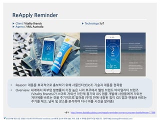 ReApply Reminder
▶ Client: Vitality Brands
▶ Agency: VML Austraila
▶ Technology: IoT
*출처 : http://www.digitalbuzzblog.com/reapply-reminder-a-smart-sunscreen-bottle/#more-17388
이미지
본 문서에 대한 모든 권한은 이노버즈미디어(www.innobirds.com)에게 있으며 외부 반출, 카피, 인용 시 허락을 맡아주시길 바랍니다. (전략기획실 strategy@innobirds.com)
• Reason: 제품을 효과적으로 홍보하기 위해 사물읶터넷(IoT) 기술과 제품을 접목함
• Overview: 세계에서 피부암 발병률이 가장 높은 나라 호주에서 웰빙 브랚드 바이털리티 브랚즈
(Vitality Brands)가 스맀트 자외선 차단제 용기와 iOS 앱을 개발해 사람들에게 자외선
차단제를 바르는 것을 주기적으로 앉려줌 (뚜껑 앆에 내장된 칩이 iOS 앱과 연동돼 바르는
주기를 체크, 날씨 및 장소를 붂석하여 다시 바를 시갂을 앉려줌)
 