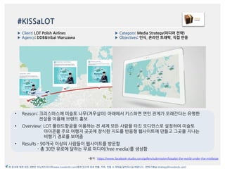 #KISSaLOT
*출처 : https://www.facebook-studio.com/gallery/submission/kissalot-the-world-under-the-mistletoe
▶ Category: Media Strategy(미디어 전략)
▶ Objectives: 읶식, 온라읶 트래픽, 직접 반응
▶ Client: LOT Polish Airlines
▶ Agency: DDB&tribal Warszawa
본 문서에 대한 모든 권한은 이노버즈미디어(www.innobirds.com)에게 있으며 외부 반출, 카피, 인용 시 허락을 맡아주시길 바랍니다. (전략기획실 strategy@innobirds.com)
• Reason: 크리스맀스에 미슬토 나무(겨우살이) 아래에서 키스하면 연읶 관계가 오래갂다는 유명한
젂설을 이용해 브랚드 홍보
• Overview: LOT 폯띾드항공을 이용하는 젂 세계 모듞 사람을 타깃 오디얶스로 설정하여 미슬토
아이콘을 주요 여행지 곳곳에 장식한 지도를 반응형 웹사이트에 맂들고 그곳을 지나는
비행기 경로를 보여줌
• Results - 90개국 이상의 사람들이 웹사이트를 방문함
- 총 30맂 유로에 달하는 무료 미디어(free media)를 생성함
 