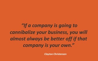 “If a company is going to
cannibalize your business, you will
almost always be better off if that
company is your own.”
Clayton Christensen
 